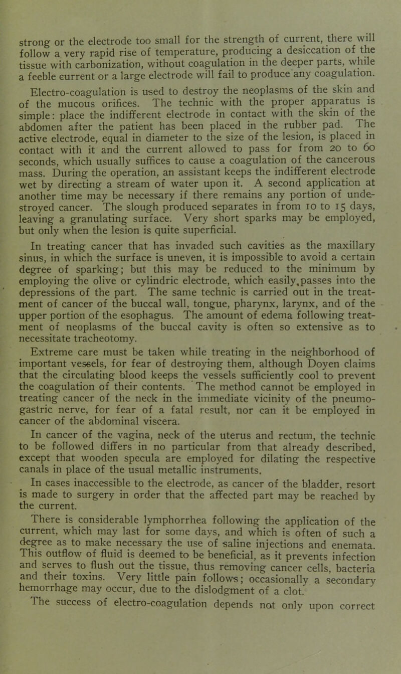 strong’ or the electrode too small for the strength of current, there ■will follow a very rapid rise of temperature, producing a desiccation of the tissue with carbonization, without coagulation in the deeper parts, while a feeble current or a large electrode will fail to produce any coagulation. Electro-coagulation is used to destroy the neoplasms of the skin and of the mucous orifices. The technic with the proper apparatus is simple; place the indifferent electrode in contact with the skin of the abdomen after the patient has been placed in the rubber pad. The active electrode, equal in diameter to the size of the lesion, is placed in contact with it and the current allowed to pass for from 20 to 60 seconds, which usually suffices to cause a coagulation of the cancerous mass. During the operation, an assistant keeps the indifferent electrode wet by directing a stream of water upon it. A second application at another time may be necessary if there remains any portion of unde- stroyed cancer. The slough produced separates in from 10 to 15 days, leaving a granulating surface. Very short sparks may be employed, but only when the lesion is quite superficial. In treating cancer that has invaded such cavities as the maxillary sinus, in which the surface is uneven, it is impossible to avoid a certain degree of sparking; but this may be reduced to the minimum by employing the olive or cylindric electrode, which easily,passes into the depressions of the part. The same technic is carried out in the treat- ment of cancer of the buccal wall, tongue, pharynx, larynx, and of the upper portion of the esophagus. The amount of edema following treat- ment of neoplasms of the buccal cavity is often so extensive as to necessitate tracheotomy. Extreme care must be taken while treating in the neighborhood of important vessels, for fear of destroying them, although Doyen claims that the circulating blood keeps the vessels sufficiently cool to prevent the coagulation of their contents. The method cannot be employed in treating cancer of the neck in the immediate vicinity of the pneumo- gastric nerve, for fear of a fatal result, nor can it be employed in cancer of the abdominal viscera. In cancer of the vagina, neck of the uterus and rectum, the technic to be followed differs in no particular from that already described, except that wooden specula are employed for dilating the respective canals in place of the usual metallic instruments. In cases inaccessible to the electrode, as cancer of the bladder, resort is made to surgery in order that the affected part may be reached by the current. There is considerable lymphorrhea following the application of the current, which may last for some days, and which is often of such a degree as to make necessary the use of saline injections and enemata. This outflow of fluid is deemed to be beneficial, as it prevents infection and serves to flush out the tissue, thus removing cancer cells, bacteria and their toxins. Very little pain follows; occasionally a secondary hemorrhage may occur, due to the dislodgment of a clot. The success of electro-coagulation depends not only upon correct