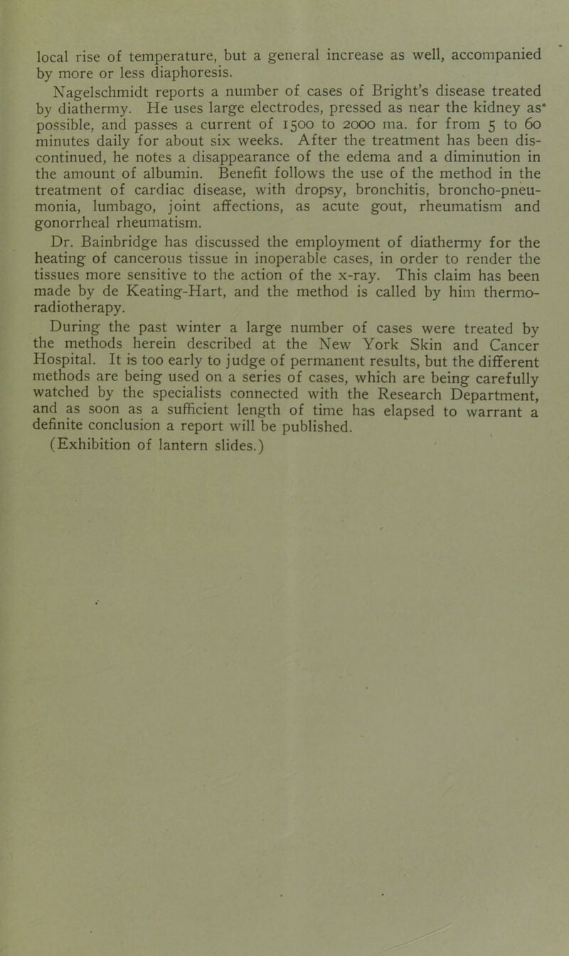 local rise of temperature, but a general increase as well, accompanied by more or less diaphoresis. Nagelschmidt reports a number of cases of Bright’s disease treated by diathermy. He uses large electrodes, pressed as near the kidney as* possible, and passes a current of 1500 to 2000 ma. for from 5 to 60 minutes daily for about six weeks. After the treatment has been dis- continued, he notes a disappearance of the edema and a diminution in the amount of albumin. Benefit follows the use of the method in the treatment of cardiac disease, with dropsy, bronchitis, broncho-pneu- monia, lumbago, joint affections, as acute gout, rheumatism and gonorrheal rheumatism. Dr. Bainbridge has discussed the employment of diathermy for the heating of cancerous tissue in inoperable cases, in order to render the tissues more sensitive to the action of the x-ray. This claim has been made by de Keating-Hart, and the method is called by him thermo- radiotherapy. During the past winter a large number of cases were treated by the methods herein described at the New York Skin and Cancer Hospital. It is too early to judge of permanent results, but the different methods are being used on a series of cases, which are being carefully watched by the specialists connected with the Research Department, and as soon as a sufficient length of time has elapsed to warrant a definite conclusion a report will be published. (Exhibition of lantern slides.)