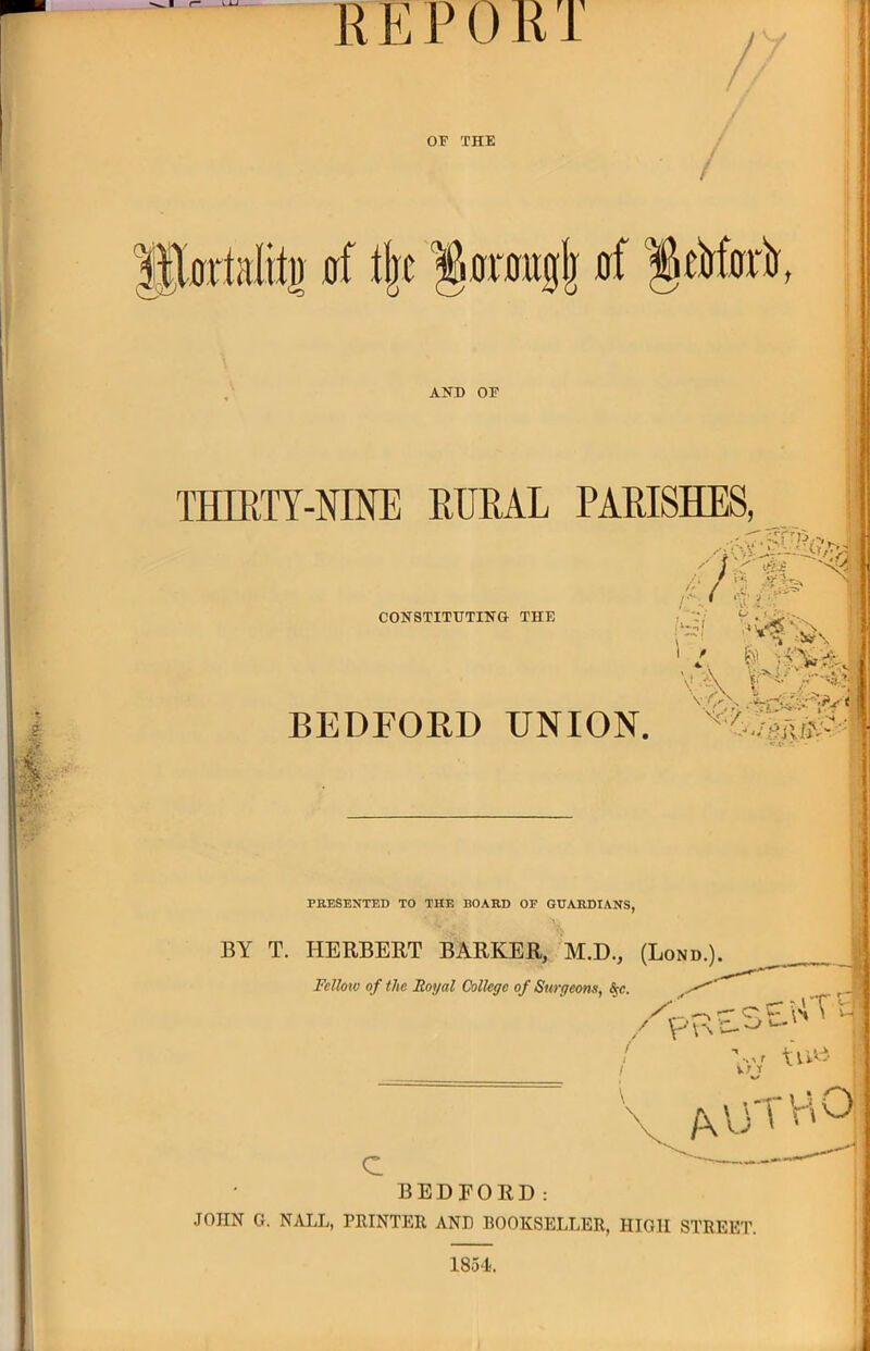 REPOKT OF THE lllurtalil^ 0f t|c '§0r0uglj 0f §eW0i%, AHD OF THIKTY-NINE EURAL PARISHES, COHSTITUTIHG THE '■d I f A i'' '^■' BEDFOED UNION. t ( i PRESENTED TO THE BOARD OF GUARDIANS, BY T. HERBEET BARKER, M.D., (Lond.) Felloto of the Royal College of Surgeons, ^e. ,1m. ^ ^ W.» t* » » • V'\^ ■.^r tvAA vr t c BEDFORD: JOHN G. NALL, PRINTER AND BOOKSELLER, HIGH STREET. 1854.