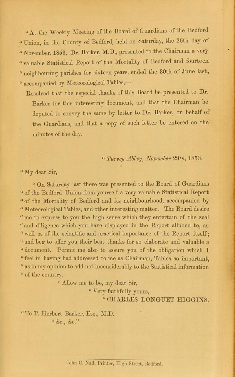 “ At the Weekly Meeting of the Board of Guardians of the Bedford “ TJnion, in the County of Bedford, held on Saturday, the 26th day of “ November, 1853, Dr. Barker, M.D., presented to the Chairman a very “valuable Statistical ileport of the Mortality of Bedford and fourteen “neighbouring parishes for sixteen years, ended the 30th of June last, “ accompanied by Meteorological Tables,— Eesolved that the especial thanks of this Board be presented to Dr. Barker for this interesting document, and that the Chairman be deputed to convey the same by letter to Dr. Barker, on behalf of the Guardians, and that a copy of such letter be entered on the minutes of the day. “ Turvey Ahhey, November 2Qth, 1853. “ My dear Sir, “ On Satui’day last there was presented to the Boai’d of Guardians “ of the Bedford Union from yourself a very valuable Statistical Report “ of the Mortality of Bedford and its neighbourhood, accompanied by “ Meteorological Tables, and other interesting matter. The Board desire “ me to express to you the high sense which they entertain of the zeal “ and diligence which you have displayed in the Report alluded to, as “ well as of the scientific and practical importance of the Report itself; “ and beg to offer you their best thanks for so elaborate and valuable a “ document. Permit me also to assure you of the obligation which I “ feel in having had addressed to me as Chairman, Tables so important, “ as in my opinion to add not inconsiderably to the Statistical information “ of the country. “ Allow me to be, my dear Sm, “Very faithfully yoims, “CHARLES LONGUET HIGGINS. “ To T. Herbert Barker, Esq., M.D. “&c., &c.” .John G. Nall, Printer, High Street, Bedford.
