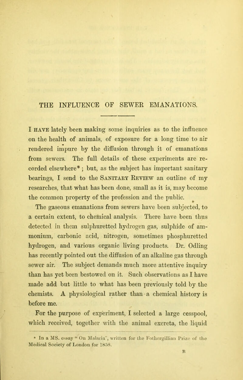 THE INFLUENCE OF SEWER EMANATIONS. I have lately been making some inquiries as to the influence on the health of animals, of exposure for a long time to air rendered impure by the diffusion through it of emanations from sewers. The full details of these experiments are re- corded elsewhere*; but, as the subject has important sanitary bearings, I send to the Sanitary Review an outline of my researches, that what has been done, small as it is, may become the common property of the profession and the public. The gaseous emanations from sewers have been subjected, to a certain extent, to chemical analysis. There have been thus detected in them sulphuretted hydrogen gas, sulphide of am- monium, carbonic acid, nitrogen, sometimes phosphuretted hydrogen, and various organic living products. Dr. Odling has recently pointed out the diffusion of an alkaline gas through sewer air. The subject demands much more attentive inquiry than has yet been bestowed on it. Such observations as I have made add but little to what has been previously told by the chemists. A physiological rather than a chemical history is before me. For the purpose of experiment, I selected a large cesspool, which received, together with the animal excreta, the liquid * In a MS. essay “ On Malaria”, written for the Fothergillian Prize of the Medical Society of London for 18f)8. H