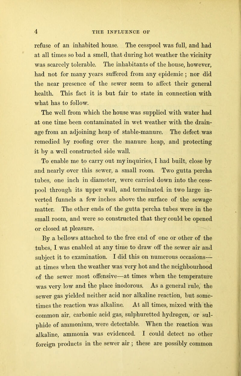 refuse of an inhabited house. The cesspool was full, and had at all times so bad a smell, that during hot weather the vicinity was scarcely tolerable. The inhabitants of the house, however, had not for many years suffered from any epidemic ; nor did the near presence of the sewer seem to affect their general health. This fact it is but fair to state in connection with what has to follow. The well from which the house was supplied with water had at one time been contaminated in wet weather with the drain- age from an adjoining heap of stable-manure. The defect was remedied by roofing over the manure heap, and protecting it by a well constructed side wall. To enable me to carry out my inquiries, I had built, close by and nearly over this sewer, a small room. Two gutta percha tubes, one inch in diameter, were carried down into the cess- pool through its upper wall, and terminated in two large in- verted funnels a few inches above the surface of the sewage matter. The other ends of the gutta percha tubes were in the small room, and were so constructed that they could be opened or closed at pleasure. By a bellows attached to the free end of one or other of the tubes, I was enabled at any time to draw off the sewer air and subject it to examination. I did this on numerous occasions— at times when the weather was very hot and the neighbourhood of the sewer most offensive—at times when the temperature was very low and the place inodorous. As a general rule, the sewer gas yielded neither acid nor alkaline reaction, but some- times the reaction was alkaline. At all times, mixed with the common air, carbonic acid gas, sulphuretted hydrogen, or sul- phide of ammonium, were detectable. When the reaction was alkaline, ammonia was evidenced. I could detect no other foreign products in the sewer air ; these are possibly common