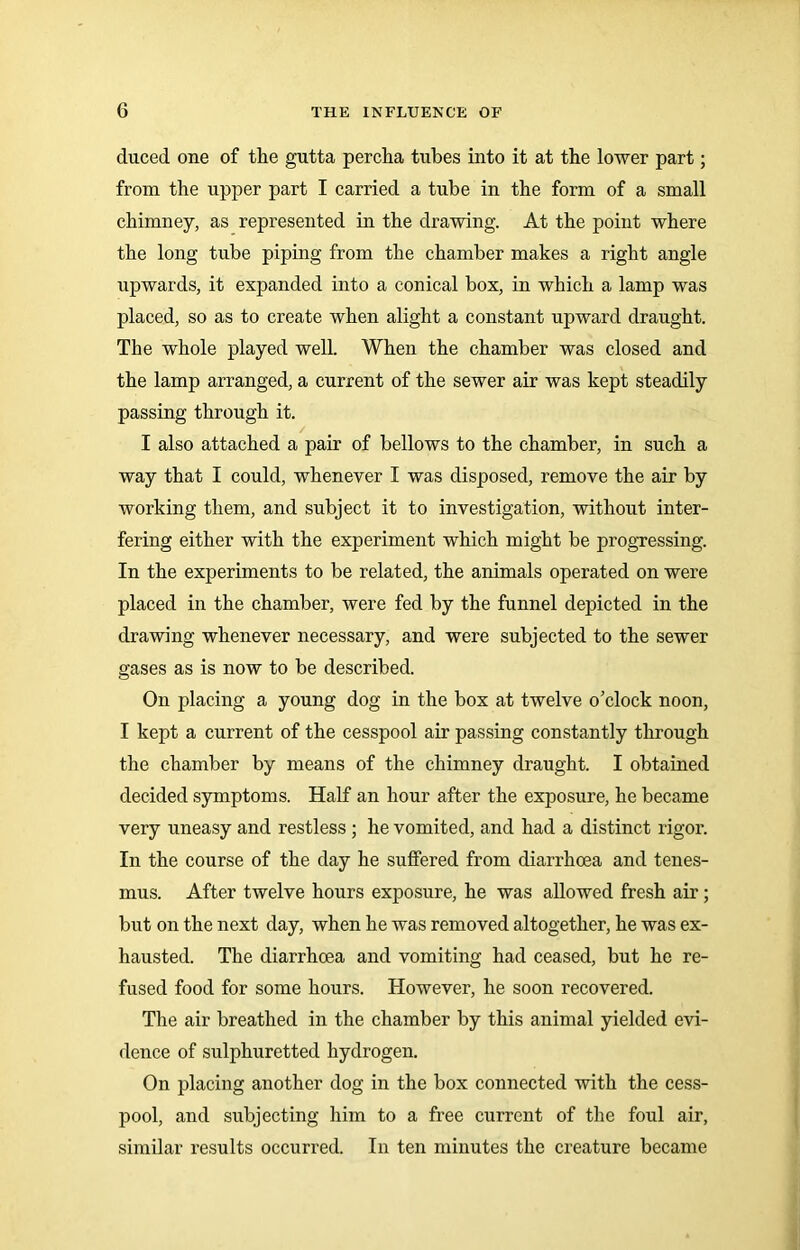 duced one of the gutta percha tubes into it at the lower part; from the upper part I carried a tube in the form of a small chimney, as represented in the drawing. At the point where the long tube piping from the chamber makes a right angle upwards, it expanded into a conical box, in which a lamp was placed, so as to create when alight a constant upward draught. The whole played well. When the chamber was closed and the lamp arranged, a current of the sewer air was kept steadily passing through it. I also attached a pair of bellows to the chamber, in such a way that I could, whenever I was disposed, remove the air by working them, and subject it to investigation, without inter- fering either with the experiment which might be progressing. In the experiments to be related, the animals operated on were placed in the chamber, were fed by the funnel depicted in the drawing whenever necessary, and were subjected to the sewer gases as is now to be described. On placing a young dog in the box at twelve o’clock noon, I kept a current of the cesspool air passing constantly through the chamber by means of the chimney draught. I obtained decided symptoms. Half an hour after the exposure, he became very uneasy and restless ; he vomited, and had a distinct rigor. In the course of the day he suffered from diarrhoea and tenes- mus. After twelve hours exposure, he was allowed fresh air; but on the next day, when he was removed altogether, he was ex- hausted. The diarrhoea and vomiting had ceased, but he re- fused food for some hours. However, he soon recovered. The air breathed in the chamber by this animal yielded evi- dence of sulphuretted hydrogen. On placing another dog in the box connected with the cess- pool, and subjecting him to a free current of the foul air, similar results occurred. In ten minutes the creature became