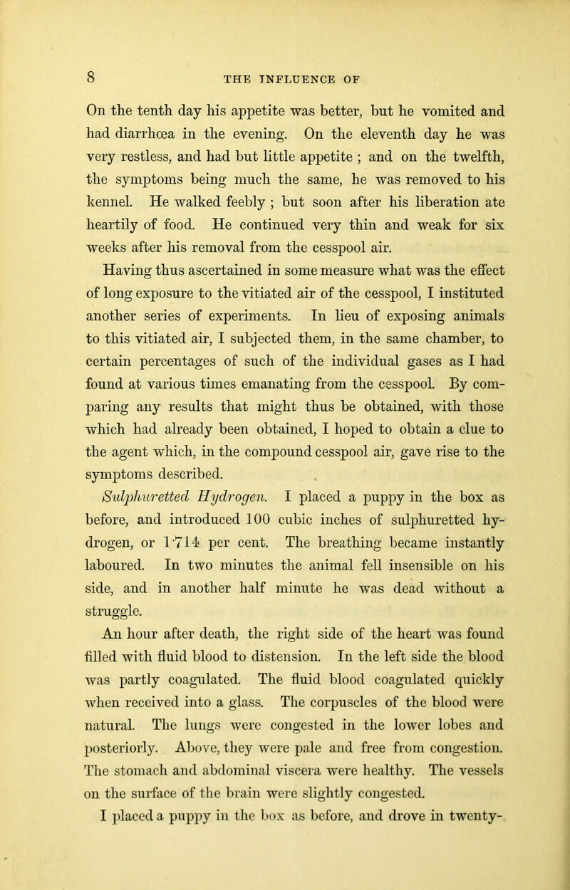 On the tenth day his appetite was better, but he vomited and had diarrhoea in the evening. On the eleventh day he was very restless, and had but little appetite ; and on the twelfth, the symptoms being much the same, he was removed to his kennel. He walked feebly ; but soon after his liberation ate heartily of food. He continued very thin and weak for six weeks after his removal from the cesspool air. Having thus ascertained in some measure what was the effect of long exposure to the vitiated air of the cesspool, I instituted another series of experiments. In lieu of exposing animals to this vitiated air, I subjected them, in the same chamber, to certain percentages of such of the individual gases as I had found at various times emanating from the cesspool. By com- paring any results that might thus be obtained, with those which had already been obtained, I hoped to obtain a clue to the agent which, in the compound cesspool air, gave rise to the symptoms described. Sulphuretted Hydrogen. I placed a puppy in the box as before, and introduced 100 cubic inches of sulphuretted hy- drogen, or 1714 per cent. The breathing became instantly laboured. In two minutes the animal fell insensible on his side, and in another half minute he was dead without a struggle. An hour after death, the right side of the heart was found filled with fluid blood to distension. In the left side the blood was partly coagulated. The fluid blood coagulated quickly when received into a glass. The corpuscles of the blood were natural. The lungs were congested in the lower lobes and posteriorly. Above, they were pale and free from congestion. The stomach and abdominal viscera were healthy. The vessels on the surface of the brain were slightly congested. I placed a puppy in the box as before, and drove in twenty-