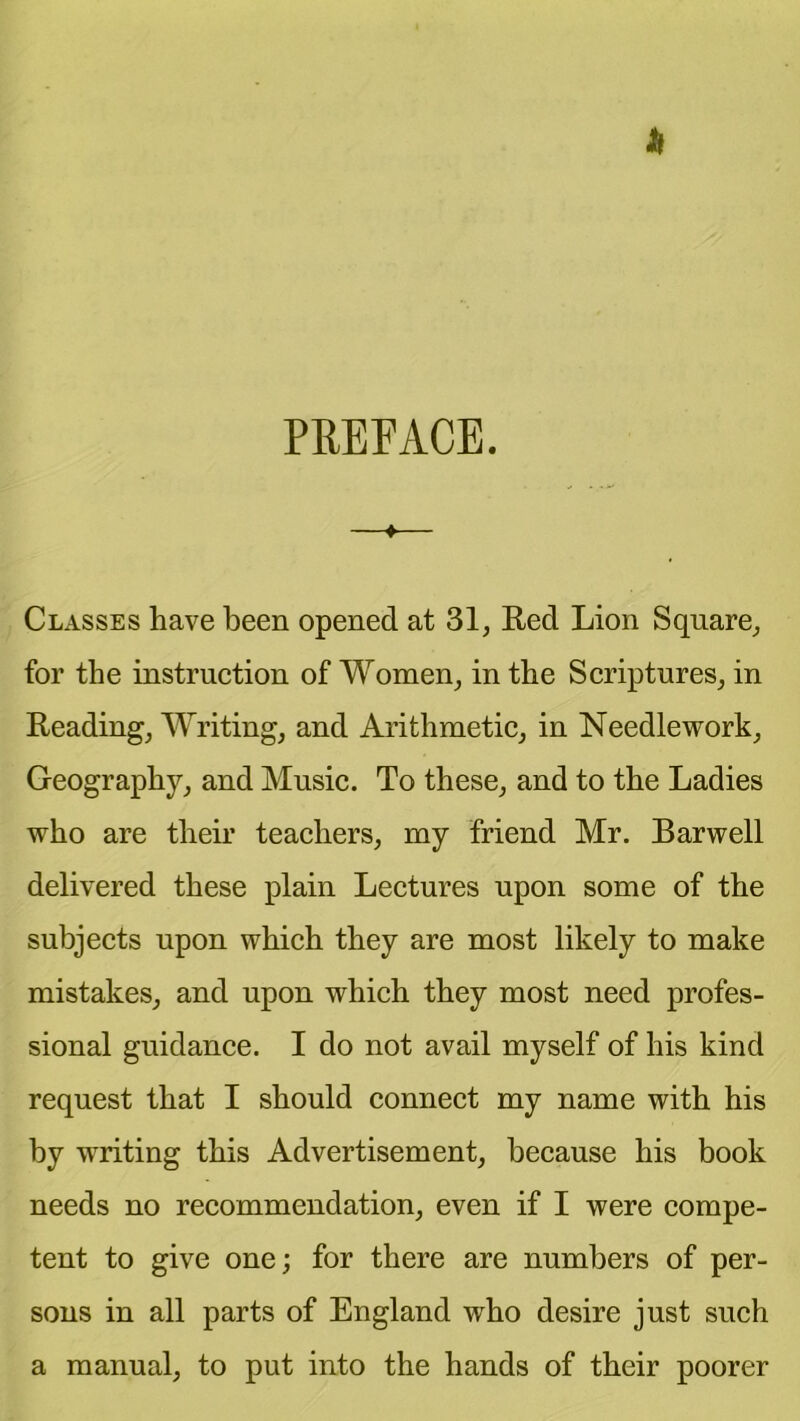 PREPACE. —♦— Classes have been opened at 31, Red Lion Square, for the instruction of Women, in the Scriptures, in Reading, Writing, and Arithmetic, in Needlework, Geography, and Music. To these, and to the Ladies who are their teachers, my friend Mr. Barwell delivered these plain Lectures upon some of the subjects upon which they are most likely to make mistakes, and upon which they most need profes- sional guidance. I do not avail myself of his kind request that I should connect my name with his by writing this Advertisement, because his book needs no recommendation, even if I were compe- tent to give one; for there are numbers of per- sons in all parts of England who desire just such a manual, to put into the hands of their poorer