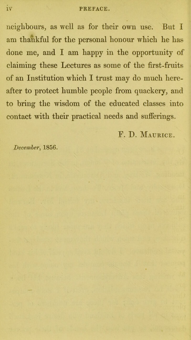 neighbours, as well as for their own use. But I am thankful for the personal honour which he has done me, and I am happy in the opportunity of claiming these Lectures as some of the first-fruits of an Institution which I trust may do much here- after to protect humble people from quackery, and to bring the wisdom of the educated classes into contact with their practical needs and sufferings. F. D. Maurice. I)ecember, 1856.