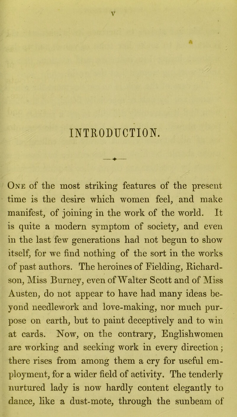 INTRODUCTION. One of the most striking features of the present time is the desire which women feel, and make manifest, of joining in the work of the world. It is quite a modern symptom of society, and even in the last few generations had not begun to show itself, for we find nothing of the sort in the works of past authors. The heroines of Fielding, Richard- son, Miss Burney, even of Walter Scott and of Miss Austen, do not appear to have had many ideas be- yond needlework and love-making, nor much pur- pose on earth, but to paint deceptively and to win at cards. Now, on the contrary, Englishwomen are working and seeking work in every direction; there rises from among them a cry for useful em- ployment, for a wider field of activity. The tenderly nurtured lady is now hardly content elegantly to dance, like a dust-mote, through the sunbeam of