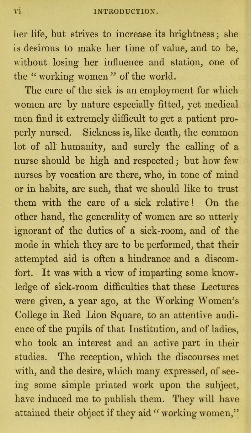 her life, but strives to increase its brightness; she is desirous to make her time of value, and to be, without losing her influence and station, one of the “ working women ” of the w^orld. The care of the sick is an employment for which women are by nature especially fitted, yet medical men find it extremely difficult to get a patient pro- perly nursed. Sickness is, like death, the common lot of all humanity, and surely the calling of a nurse should be high and respected; but how few nurses by vocation are there, who, in tone of mind or in habits, are such, that we should like to trust them with the care of a sick relative! On the other hand, the generality of women are so utterly ignorant of the duties of a sick-room, and of the mode in which they are to be performed, that their attempted aid is often a hindrance and a discom- fort. It was with a view of imparting some know- ledge of sick-room difficulties that these Lectures were given, a year ago, at the Working Women’s College in Red Lion Square, to an attentive audi- ence of the pupils of that Institution, and of ladies, who took an interest and an active part in their studies. The reception, which the discourses met with, and the desire, which many expressed, of see- ing some simple printed work upon the subject, have induced me to publish them. They will have attained their object if they aid “ working women,”