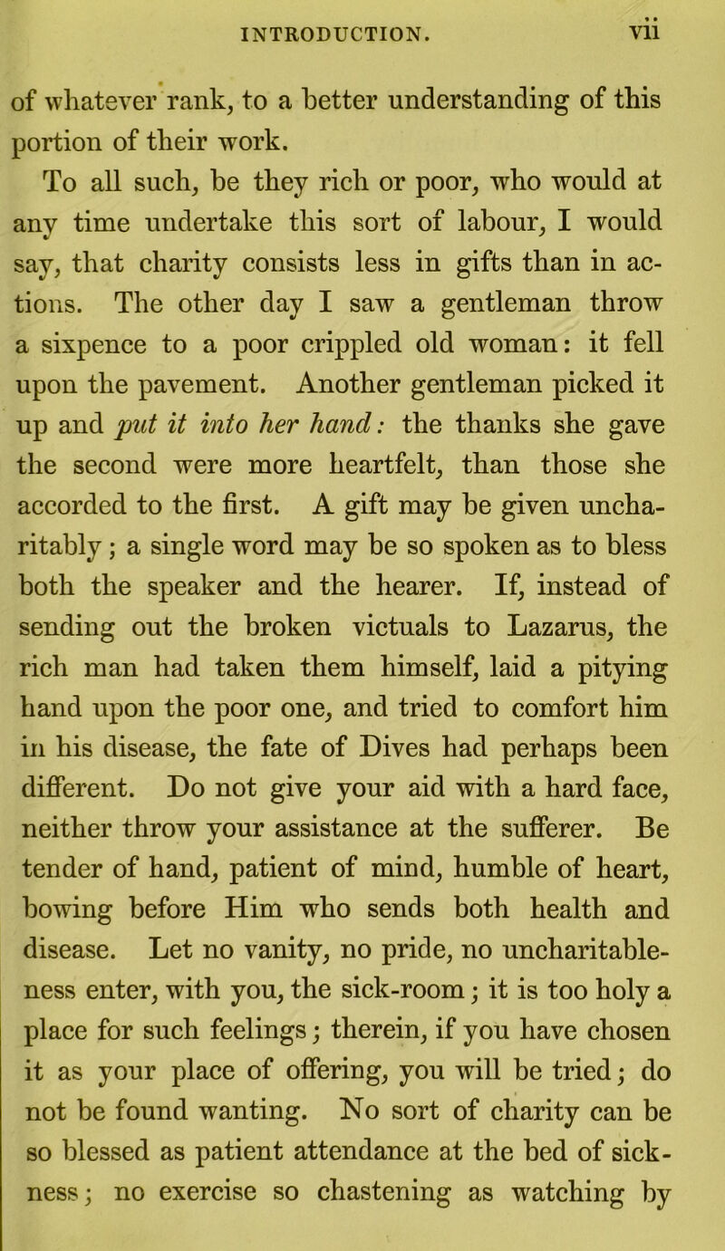 of whatever rank, to a better understanding of this portion of their work. To all such, be they rich or poor, who would at any time undertake this sort of labour, I would say, that charity consists less in gifts than in ac- tions. The other day I saw a gentleman throw a sixpence to a poor crippled old woman: it fell upon the pavement. Another gentleman picked it up and put it into her hand: the thanks she gave the second were more heartfelt, than those she accorded to the first. A gift may be given uncha- ritably ; a single word may be so spoken as to bless both the speaker and the hearer. If, instead of sending out the broken victuals to Lazarus, the rich man had taken them himself, laid a pitying hand upon the poor one, and tried to comfort him in his disease, the fate of Dives had perhaps been different. Do not give your aid with a hard face, neither throw your assistance at the sufferer. Be tender of hand, patient of mind, humble of heart, bowing before Him who sends both health and disease. Let no vanity, no pride, no uncharitable- ness enter, with you, the sick-room; it is too holy a place for such feelings; therein, if you have chosen it as your place of offering, you will be tried; do not be found wanting. No sort of charity can be so blessed as patient attendance at the bed of sick- ness; no exercise so chastening as watching by