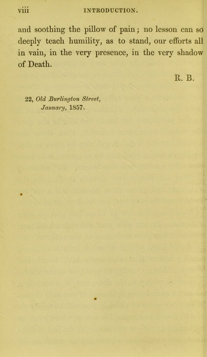 and soothing the pillow of pain; no lesson can so deeply teach humility, as to stand, our efforts all in vain, in the very presence, in the very shadow of Death. R. B. 22, Old Burlington Street, January, 1857.