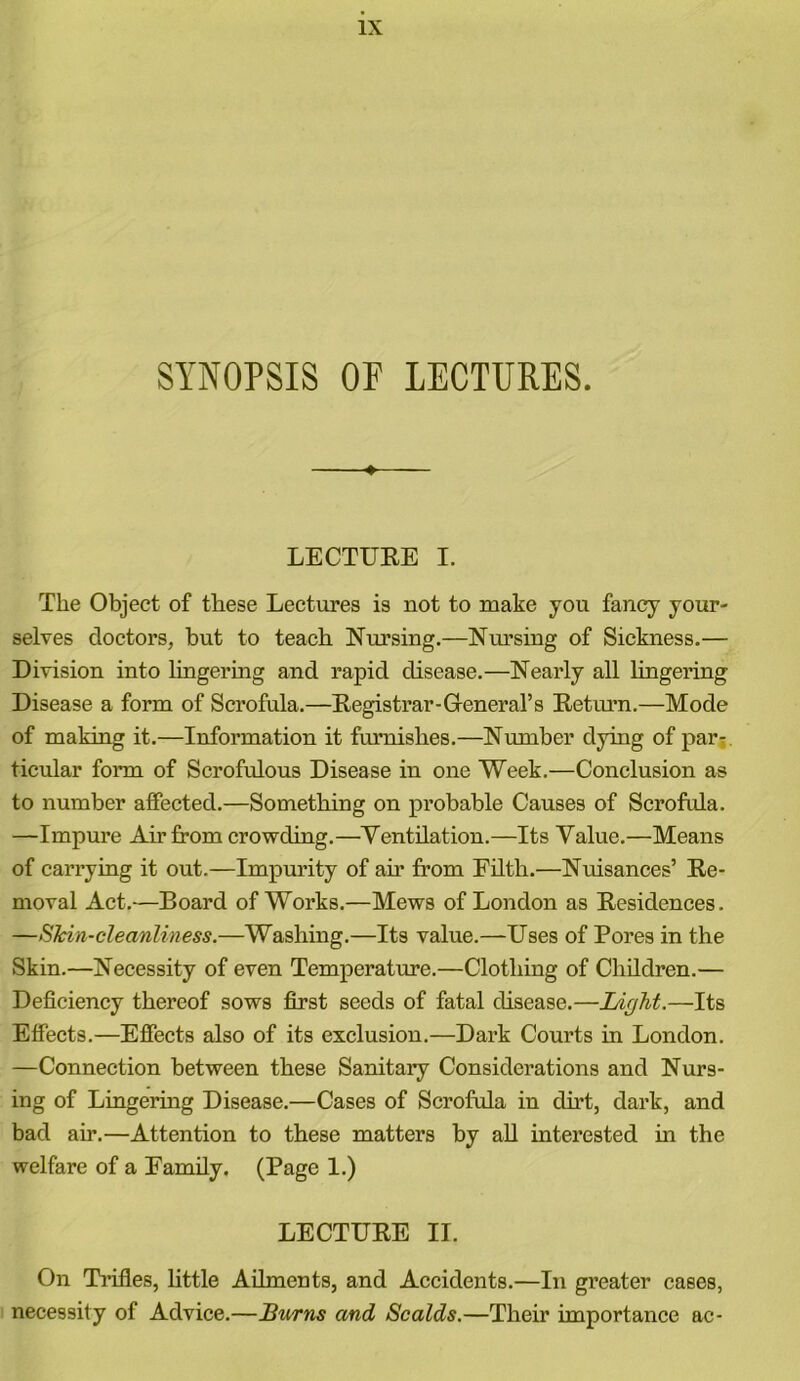 SYNOPSIS OF LECTURES. LECTURE I. The Object of these Lectures is not to make you fancy your- selves doctors, but to teach Nursing.—Nursing of Sickness.— Division into lingering and rapid disease.—Nearly all lingering Disease a form of Scrofula.—Registrar-General’s Return.—Mode of making it.—Information it furnishes.—Number dying of par- ticular form of Scrofulous Disease in one Week.—Conclusion as to number affected.—Something on probable Causes of Scrofula. —Impure Air from crowding.—Ventilation.—Its Value.—Means of carrying it out.—Impurity of air from Filth.—Nuisances’ Re- moval Act.—Board of Works.—Mews of London as Residences. —Skin-cleanliness.—Washing.—Its value.—-Uses of Pores in the Skin.—Necessity of even Temperature.—Clothing of Children.— Deficiency thereof sows first seeds of fatal disease.—Light.—Its Effects.—Effects also of its exclusion.—Dark Courts in London. —Connection between these Sanitary Considerations and Nurs- ing of Lingering Disease.—Cases of Scrofula in dirt, dark, and bad air.—Attention to these matters by all interested in the welfare of a Family. (Page 1.) LECTURE II. On Trifles, little Ailments, and Accidents.—In greater cases, necessity of Advice.—Burns and Scalds.—Their importance ac-