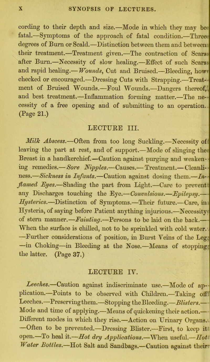 cording to their depth and size.—Mode in which they may be fatal.—Symptoms of the approach of fatal condition.—Three degrees of Burn or Scald.—Distinction between them and between then1 treatment.—Treatment given.—The contraction of Scars.- after Burn.—Necessity of slow healing.—Effect of such Scars- and rapid healing.— Wounds, Cut and Bruised.—Bleeding, how' checked or encouraged.—Dressing Cuts with Strapping.—Treat- ment of Bruised Wounds.—Foul Wounds.—Dangers thereof, and best treatment.—Inflammation forming matter.—The ne- • cessity of a free opening and of submitting to an operation. (Page 21.) LECTURE III. Milk Abscess.—Often from too long Suckling.—Necessity of leaving the part at rest, and of support.—Mode of slinging the Breast in a handkerchief.—Caution against purging and weaken- ing remedies.— Sore Nipples.—Causes.— Treatment.— Cleanli- ness.—Sickness in Infants.—Caution against dosing them.—In- flamed Eyes.—Shading the part from Light.—Care to prevent' any Discharges touching the Eye.—Convidsions.—Epilepsy.— Hysterics.—Distinction of Symptoms.—Their future.—Care, in Hysteria, of saying before Patient anything injurious.—Necessity of stern manner.—Fainting.—Persons to be laid on the back.— When the surface is chilled, not to be sprinkled with cold water. —Further considerations of position, in Burst Veins of the Leg: —in Choking—in Bleeding at the Nose.—Means of stopping: the latter. (Page 37.) LECTURE IV. Leeches.—Caution against indiscriminate use.—Mode of ap- • plication.—Points to be observed with Children.—Taking off Leeches.—Preserving them.—Stopping the Bleeding.—Blisters.— Mode and time of applying.—Means of quickening their action.— Different modes in which they rise.—Action on Urinary Organs. —Often to be prevented.—Dressing Blister.—First, to keep it open.—To heal it.—Hot dry Applications.—When useful.—Hot If ater Bottles.—Hot Salt and Sandbags.—Caution against their