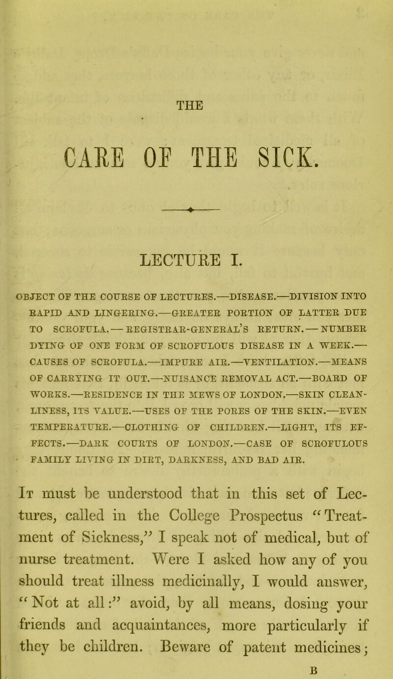 THE CARE OE THE SICK. LECTURE I. OBJECT OF THE COURSE OF LECTURES.—DISEASE.—DIVISION INTO RAPID AND LINGERING.—GREATER PORTION OF LATTER DUE TO SCROFULA.— REGISTRAR-GENERAL’S RETURN.— NUMBER DYING OF ONE FORM OF SCROFULOUS DISEASE IN A WEEK.— CAUSES OF SCROFULA.—IMPURE AIR.—VENTILATION.—MEANS OF CARRYING IT OUT.—NUISANCE REMOVAL ACT.—BOARD OF WORKS.—RESIDENCE IN THE MEWS OF LONDON.—SKIN CLEAN- LINESS, ITS VALUE.—USES OF THE PORES OF THE SKIN.—EVEN TEMPERATURE.—CLOTHING OF CHILDREN.—LIGHT, ITS EF- FECTS.—DARK COURTS OF LONDON.—CASE OF SCROFULOUS ■ FAMILY LIVING IN DIET, DARKNESS, AND BAD AIR. It must be understood that in this set of Lec- tures, called in the College Prospectus “Treat- ment of Sickness,” I speak not of medical, but of nurse treatment. Were I asked how any of you should treat illness medicinally, I would answer, “ Not at allavoid, by all means, dosing your friends and acquaintances, more particularly if they be children. Beware of patent medicines; B