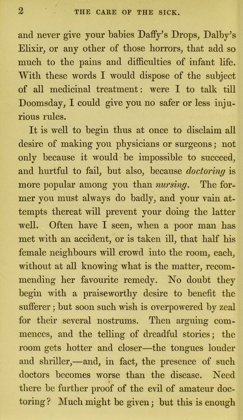 and never give your babies Daffy’s Drops, Dalby’s Elixir, or any other of those horrors, that add so much to the pains and difficulties of infant life. With these words I would dispose of the subject of all medicinal treatment: were I to talk till Doomsday, I could give you no safer or less inju- rious rules. It is well to begin thus at once to disclaim all desire of making you physicians or surgeons; not only because it would be impossible to succeed, and hurtful to fail, but also, because doctoring is more popular among you than nursing. The for- mer you must always do badly, and your vain at- tempts thereat will prevent your doing the latter well. Often have I seen, when a poor man has met with an accident, or is taken ill, that half his female neighbours will crowd into the room, each, without at all knowing what is the matter, recom- mending her favourite remedy. No doubt they begin with a praiseworthy desire to benefit the sufferer; but soon such wish is overpowered by zeal for their several nostrums. Then arguing com- mences, and the telling of dreadful stories; the room gets hotter and closer—the tongues louder and shriller,—and, in fact, the presence of such doctors becomes worse than the disease. Need there be further proof of the evil of amateur doc- toring ? Much might be given; but this is enough