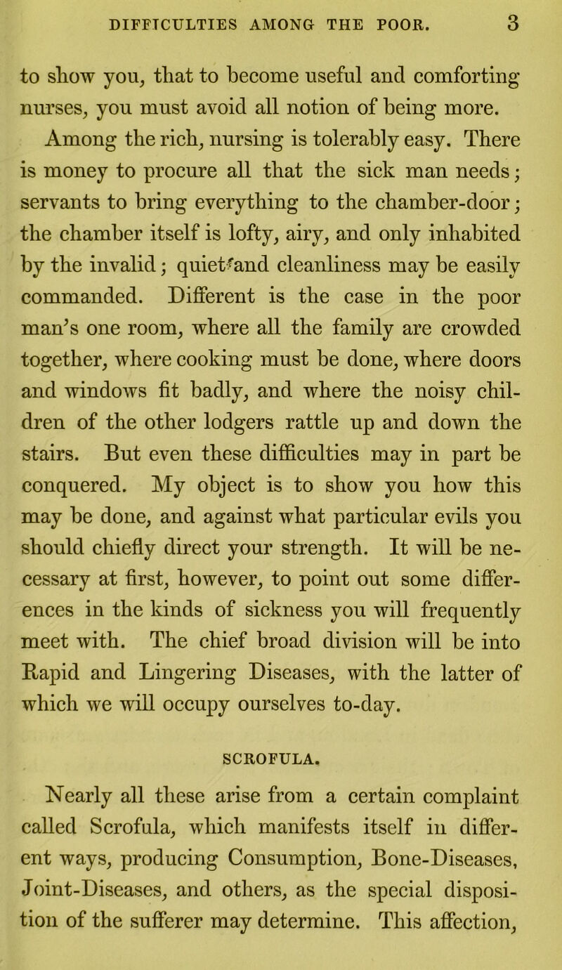 to show you, tliat to become useful and comforting nurses, you must avoid all notion of being more. Among the rich, nursing is tolerably easy. There is money to procure all that the sick man needs; servants to bring everything to the chamber-door; the chamber itself is lofty, airy, and only inhabited by the invalid; quietfand cleanliness may be easily commanded. Different is the case in the poor man’s one room, where all the family are crowded together, where cooking must be done, where doors and windows fit badly, and where the noisy chil- dren of the other lodgers rattle up and down the stairs. But even these difficulties may in part be conquered. My object is to show you how this may be done, and against what particular evils you should chiefly direct your strength. It will be ne- cessary at first, however, to point out some differ- ences in the kinds of sickness you will frequently meet with. The chief broad division will be into Rapid and Lingering Diseases, with the latter of which we will occupy ourselves to-day. SCROFULA. Nearly all these arise from a certain complaint called Scrofula, which manifests itself in differ- ent ways, producing Consumption, Bone-Diseases, Joint-Diseases, and others, as the special disposi- tion of the sufferer may determine. This affection,