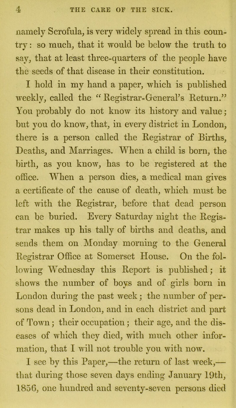 namely Scrofula, is very widely spread in tins coun- try : so much, that it would be below the truth to say, that at least three-quarters of the people have the seeds of that disease in their constitution. I hold in my hand a paper, which is published weekly, called the “ Registrar-Genera?s Return.” You probably do not know its history and value; but you do know, that, in every district in London, there is a person called the Registrar of Births, Deaths, and Marriages. When a child is born, the birth, as you know, has to be registered at the office. When a person dies, a medical man gives a certificate of the cause of death, which must be left with the Registrar, before that dead person can be buried. Every Saturday night the Regis- trar makes up his tally of births and deaths, and sends them on Monday morning to the General Registrar Office at Somerset House. On the fol- lowing Wednesday this Report is published; it shows the number of boys and of girls born in London during the past week; the number of per- sons dead in London, and in each district and part of Town; their occupation; their age, and the dis- eases of which they died, with much other infor- mation, that I will not trouble you with now. I see by this Paper,—the return of last week,— that during those seven days ending January 19th, 1856, one hundred and seventy-seven persons died