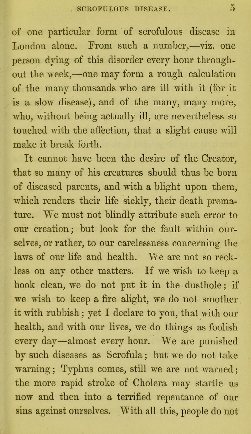 SCROFULOUS DISEASE. O of one particular form of scrofulous disease in London alone. From such a number,—viz. one person dying of this disorder every hour through- out the week,—one may form a rough calculation of the many thousands who are ill with it (for it is a slow disease), and of the many, many more, who, without being actually ill, are nevertheless so touched with the affection, that a slight cause will make it break forth. It cannot have been the desire of the Creator, that so many of his creatures should thus be born of diseased parents, and with a blight upon them, which renders their life sickly, their death prema- ture. We must not blindly attribute such error to our creation; but look for the fault within our- selves, or rather, to our carelessness concerning the laws of our life and health. We are not so reck- less on any other matters. If we wish to keep a book clean, we do not put it in the dusthole; if we wish to keep a fire alight, we do not smother it with rubbish; yet I declare to you, that with our health, and with our lives, we do things as foolish every day—almost every hour. We are punished by such diseases as Scrofula; but we do not take warning; Typhus comes, still we are not warned; the more rapid stroke of Cholera may startle us now and then into a terrified repentance of our sins against ourselves. With all this, people do not