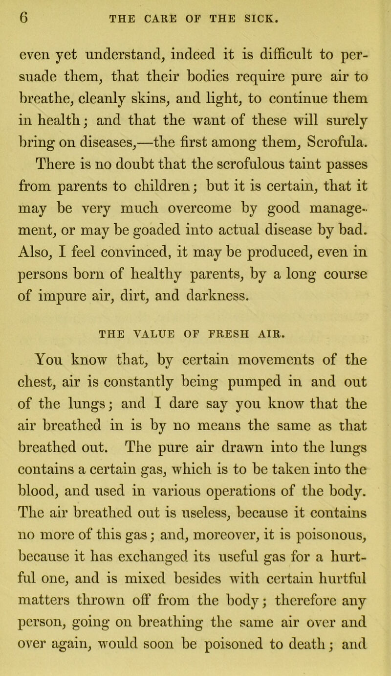 even yet understand, indeed it is difficult to per- suade them, that their bodies require pure air to breathe, cleanly skins, and light, to continue them in health; and that the want of these will surely bring on diseases,—the first among them. Scrofula. There is no doubt that the scrofulous taint passes from parents to children; but it is certain, that it may be very much overcome by good manage- ment, or may be goaded into actual disease by bad. Also, I feel convinced, it may be produced, even in persons born of healthy parents, by a long course of impure air, dirt, and darkness. THE VALUE OF FRESH AIR. You know that, by certain movements of the chest, air is constantly being pumped in and out of the lungs; and I dare say you know that the air breathed in is by no means the same as that breathed out. The pure air drawn into the lungs contains a certain gas, which is to be taken into the blood, and used in various operations of the body. The air breathed out is useless, because it contains no more of this gas; and, moreover, it is poisonous, because it has exchanged its useful gas for a hurt- ful one, and is mixed besides with certain hurtful matters thrown oft' from the body; therefore any person, going on breathing* the same air over and over again, would soon be poisoned to death; and