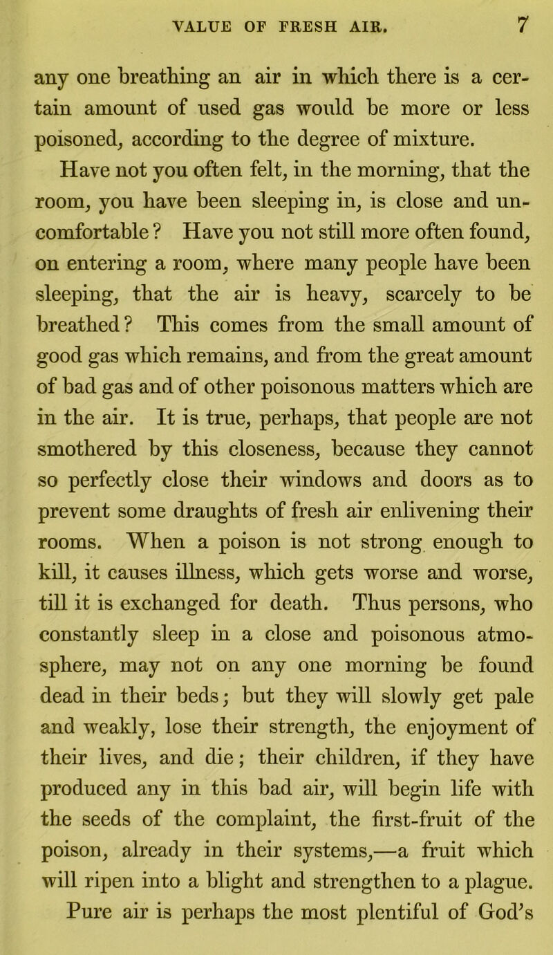 any one breathing an air in which there is a cer- tain amount of used gas would he more or less poisoned, according to the degree of mixture. Have not you often felt, in the morning, that the room, you have been sleeping in, is close and un- comfortable ? Have you not still more often found, on entering a room, where many people have been sleeping, that the air is heavy, scarcely to be breathed ? This comes from the small amount of good gas which remains, and from the great amount of bad gas and of other poisonous matters which are in the air. It is true, perhaps, that people are not smothered by this closeness, because they cannot so perfectly close their windows and doors as to prevent some draughts of fresh air enlivening their rooms. When a poison is not strong enough to kill, it causes illness, which gets worse and worse, till it is exchanged for death. Thus persons, who constantly sleep in a close and poisonous atmo- sphere, may not on any one morning be found dead in their beds; but they will slowly get pale and weakly, lose their strength, the enjoyment of their lives, and die; their children, if they have produced any in this bad air, will begin life with the seeds of the complaint, the first-fruit of the poison, already in their systems,—a fruit which will ripen into a blight and strengthen to a plague. Pure air is perhaps the most plentiful of God’s