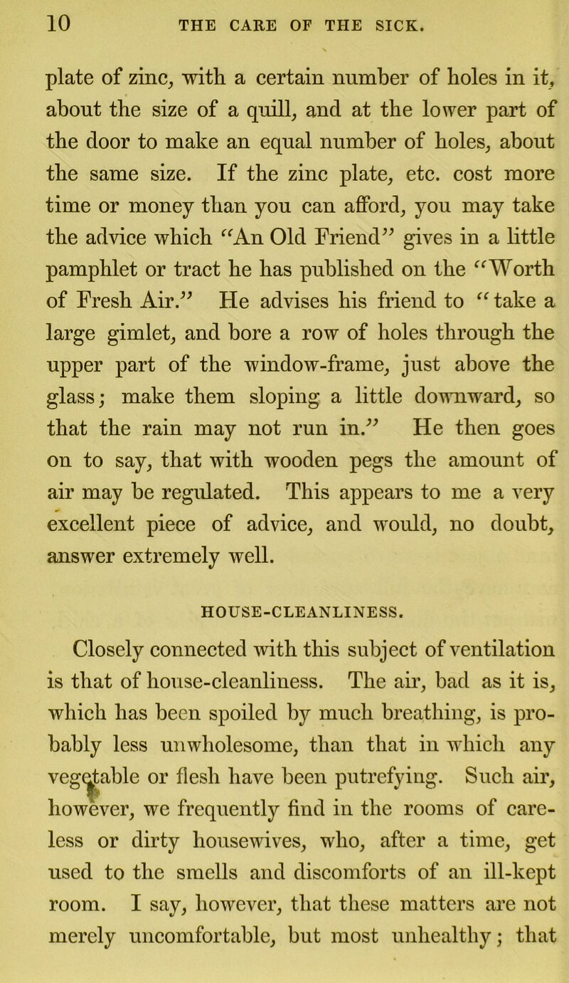plate of zinc, with a certain number of boles in it, about the size of a quill, and at the lower part of the door to make an equal number of holes, about the same size. If the zinc plate, etc. cost more time or money than you can afford, you may take the advice which “An Old Friend” gives in a little pamphlet or tract he has published on the “Worth of Fresh Air.” He advises his friend to “ take a large gimlet, and bore a row of holes through the upper part of the window-frame, just above the glass; make them sloping a little downward, so that the rain may not run in.” He then goes on to say, that with wooden pegs the amount of air may be regulated. This appears to me a very excellent piece of advice, and would, no doubt, answer extremely well. HOUSE-CLEANLINESS. Closely connected with this subject of ventilation is that of house-cleanliness. The air, bad as it is, which has been spoiled by much breathing, is pro- bably less unwholesome, than that in which any vegetable or flesh have been putrefying. Such air, however, we frequently find in the rooms of care- less or dirty housewives, who, after a time, get used to the smells and discomforts of an ill-kept room. I say, however, that these matters are not merely uncomfortable, but most unhealthy; that