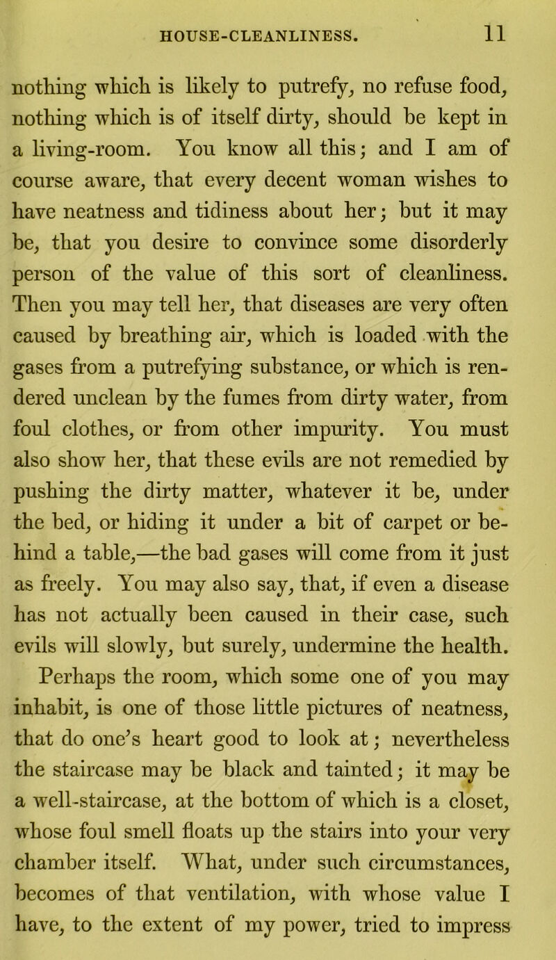 nothing which is likely to putrefy, no refuse food, nothing which is of itself dirty, should be kept in a living-room. You know all this; and I am of course aware, that every decent woman wishes to have neatness and tidiness about her; but it may be, that you desire to convince some disorderly person of the value of this sort of cleanliness. Then you may tell her, that diseases are very often caused by breathing air, which is loaded with the gases from a putrefying substance, or which is ren- dered unclean by the fumes from dirty water, from foul clothes, or from other impurity. You must also show her, that these evils are not remedied by pushing the dirty matter, whatever it be, under the bed, or hiding it under a bit of carpet or be- hind a table,—the bad gases will come from it just as freely. You may also say, that, if even a disease has not actually been caused in their case, such evils will slowly, but surely, undermine the health. Perhaps the room, which some one of you may inhabit, is one of those little pictures of neatness, that do one’s heart good to look at; nevertheless the staircase may be black and tainted; it may be a well-staircase, at the bottom of which is a closet, whose foul smell floats up the stairs into your very chamber itself. What, under such circumstances, becomes of that ventilation, with whose value I have, to the extent of my power, tried to impress