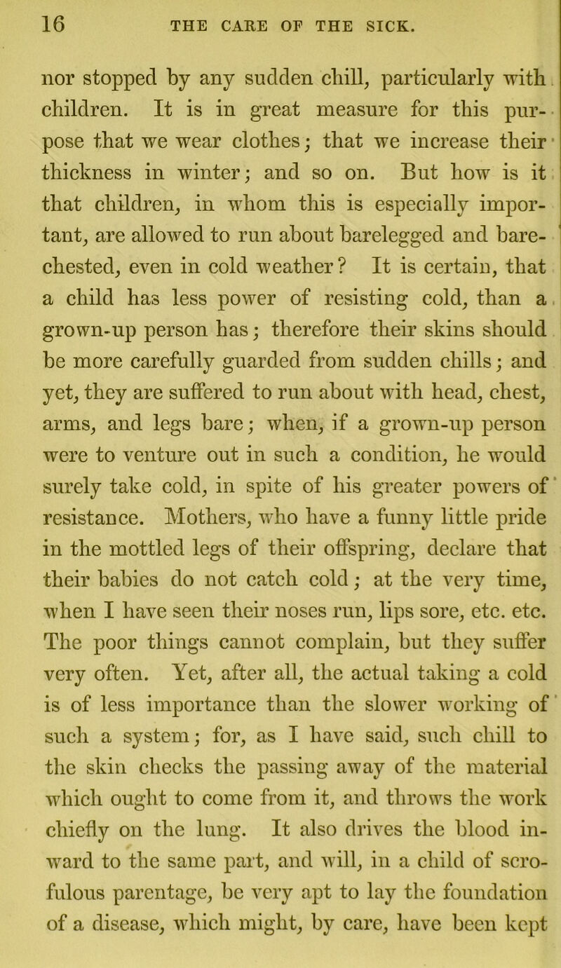 nor stopped by any sudden chill, particularly with children. It is in great measure for this pur- pose that we wear clothes; that we increase their thickness in winter; and so on. But how is it that children, in whom this is especially impor- tant, are allowed to run about barelegged and bare- chested, even in cold weather? It is certain, that a child has less power of resisting cold, than a grown-up person has; therefore their skins should be more carefully guarded from sudden chills; and yet, they are suffered to run about with head, chest, arms, and legs bare; when, if a grown-up person were to venture out in such a condition, he would surely take cold, in spite of his greater powers of resistance. Mothers, who have a funny little pride in the mottled legs of their offspring, declare that their babies do not catch cold; at the very time, when I have seen their noses run, lips sore, etc. etc. The poor things cannot complain, but they suffer very often. Yet, after all, the actual taking a cold is of less importance than the slower working of such a system; for, as I have said, such chill to the skin checks the passing away of the material which ought to come from it, and throws the work chiefly on the lung. It also drives the blood in- ward to the same part, and will, in a child of scro- fulous parentage, be very apt to lay the foundation of a disease, which might, by care, have been kept