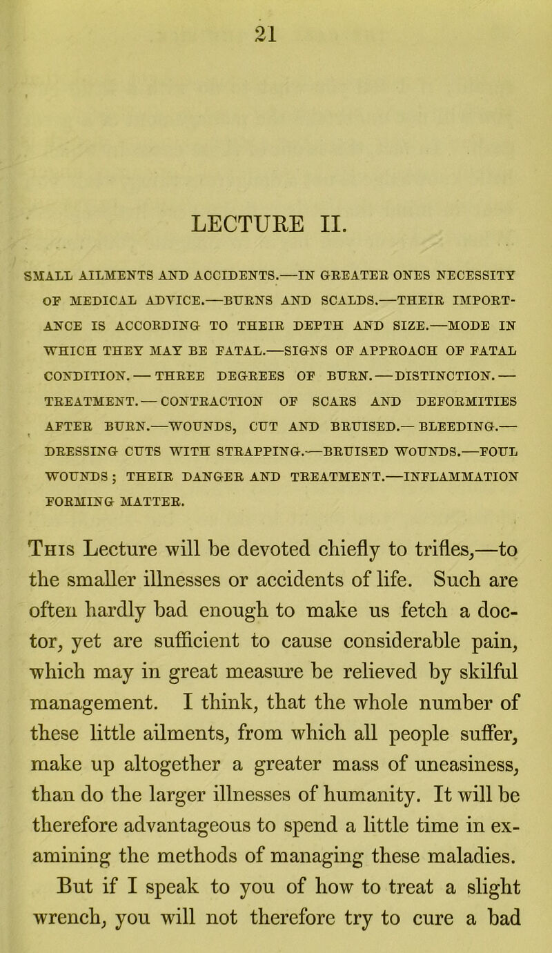 LECTURE II. SMALL AILMENTS AND ACCIDENTS.—IN GREATER ONES NECESSITY OE MEDICAL ADVICE.—BURNS AND SCALDS.—THEIR IMPORT- ANCE IS ACCORDING TO THEIR DEPTH AND SIZE.—MODE IN WHICH THEY MAY BE FATAL.—SIGNS OF APPROACH OF FATAL CONDITION. — THREE DEGREES OF BURN. — DISTINCTION.— TREATMENT.— CONTRACTION OF SCARS AND DEFORMITIES AFTER BURN.—WOUNDS, CUT AND BRUISED.—BLEEDING.— DRESSING CUTS WITH STRAPPING.—BRUISED WOUNDS.—FOUL WOUNDS ; THEIR DANGER AND TREATMENT.—INFLAMMATION FORMING MATTER. This Lecture will be devoted chiefly to trifles,—to the smaller illnesses or accidents of life. Such are often hardly bad enough to make us fetch a doc- tor, yet are sufficient to cause considerable pain, which may in great measure be relieved by skilful management. I think, that the whole number of these little ailments, from which all people suffer, make up altogether a greater mass of uneasiness, than do the larger illnesses of humanity. It will be therefore advantageous to spend a little time in ex- amining the methods of managing these maladies. But if I speak to you of how to treat a slight wrench, you will not therefore try to cure a bad