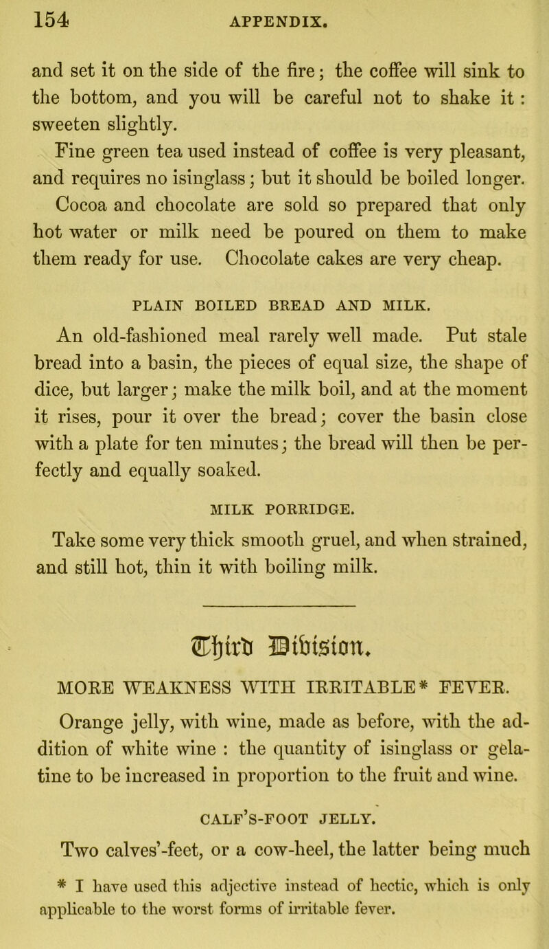 and set it on the side of the fire; the coffee will sink to the bottom, and you will be careful not to shake it: sweeten slightly. Fine green tea used instead of coffee is very pleasant, and requires no isinglass; but it should be boiled longer. Cocoa and chocolate are sold so prepared that only hot water or milk need be poured on them to make them ready for use. Chocolate cakes are very cheap. PLAIN BOILED BREAD AND MILK. An old-fashioned meal rarely well made. Put stale bread into a basin, the pieces of equal size, the shape of dice, but larger; make the milk boil, and at the moment it rises, pour it over the bread; cover the basin close with a plate for ten minutes; the bread will then be per- fectly and equally soaked. MILK PORRIDGE. Take some very thick smooth gruel, and when strained, and still hot, thin it with boiling milk. Btbtstorc MOEE WEAKNESS WITH IEEITABLE* FEYEE. Orange jelly, with wine, made as before, with the ad- dition of white wine : the quantity of isinglass or gela- tine to be increased in proportion to the fruit and wine. calf’s-foot jelly. Two calves’-feet, or a cow-heel, the latter being much * I have used this adjective instead of hectic, which is only applicable to the worst forms of irritable fever.