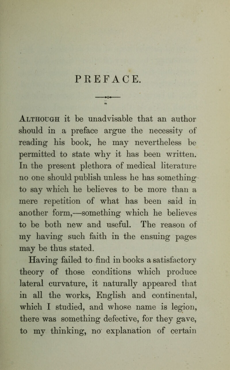 PREFACE. Although it be unadvisable that an author should in a preface argue the necessity of reading his book, he may nevertheless be permitted to state why it has been written. In the present plethora of medical literature no one should publish unless he has something to say which he believes to be more than a mere repetition of what has been said in another form,—something which he believes to be both new and useful. The reason of my having such faith in the ensuing pages may be thus stated. Having failed to find in books a satisfactory theory of those conditions which produce lateral curvature, it naturally appeared that in all the works, English and continental, which I studied, and whose name is legion, there was something defective, for they gave, to my thinking, no explanation of certain