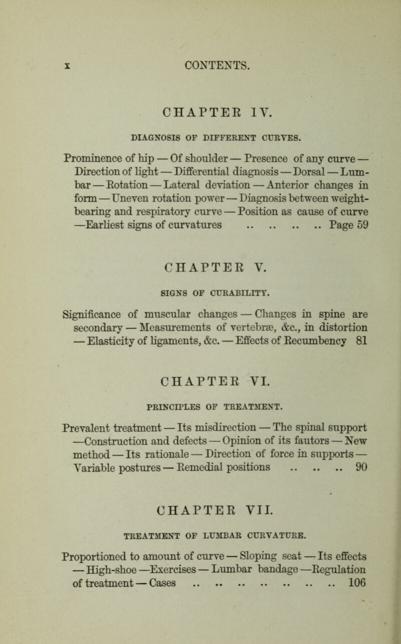 CHAPTER IV. DIAGNOSIS OF DIFFERENT CURVES. Prominence of hip — Of shoulder — Presence of any curve — Direction of light — Differential diagnosis — Dorsal — Lum- bar— Rotation — Lateral deviation — Anterior changes in form—Uneven rotation power—Diagnosis between weight- bearing and respiratory curve — Position as cause of curve —Earliest signs of curvatures Page 59 CHAPTER V. SIGNS OF CURABILITY. Significance of muscular changes — Changes in spine are secondary — Measurements of vertebrae, &c., in distortion — Elasticity of ligaments, &c. — Effects of Recumbency 81 CHAPTER VI. PRINCIPLES OF TREATMENT. Prevalent treatment — Its misdirection — The spinal support —Construction and defects — Opinion of its fautors — New method — Its rationale — Direction of force in supports — Variable postures — Remedial positions 90 CHAPTER VII. TREATMENT OF LUMBAR CURVATURE. Proportioned to amount of curve — Sloping seat — Its effects — High-shoe —Exercises — Lumbar bandage —Regulation of treatment — Cases 106