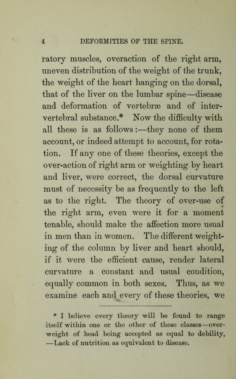 ratory muscles, overaction of the right arm, uneven distribution of the weight of the trunk, the weight of the heart hanging on the dorsal, that of the liver on the lumbar spine—disease and deformation of vertebras and of inter- vertebral substance.* Now the difficulty with all these is as follows:—they none of them account, or indeed attempt to account, for rota- tion. If any one of these theories, except the over-action of right arm or weighting by heart and liver, were correct, the dorsal curvature must of necessity he as frequently to the left as to the right. The theory of over-use of the right arm, even were it for a moment tenable, should make the affection more usual in men than in women. The different weight- ing of the column by liver and heart should, if it were the efficient cause, render lateral curvature a constant and usual condition, equally common in both sexes. Thus, as we examine each and every of these theories, we * I believe every theory will be found to range itself within one or the other of these classes—over- weight of head being accepted as equal to debility, —Lack of nutrition as equivalent to disease.
