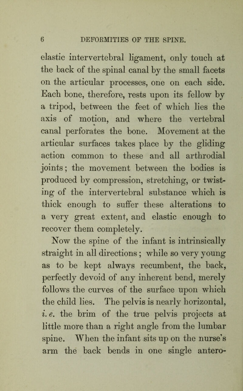 elastic intervertebral ligament, only touch at the back of the spinal canal by the small facets on the articular processes, one on each side. Each bone, therefore, rests upon its fellow by a tripod, between the feet of which lies the axis of motion, and where the vertebral canal perforates the bone. Movement at the articular surfaces takes place by the gliding action common to these and all arthrodial joints; the movement between the bodies is produced by compression, stretching, or twist- ing of the intervertebral substance which is thick enough to suffer these alterations to a very great extent, and elastic enough to recover them completely. Now the spine of the infant is intrinsically straight in all directions; while so very young as to be kept always recumbent, the back, perfectly devoid of any inherent bend, merely follows the curves of the surface upon which the child lies. The pelvis is nearly horizontal, i. e. the brim of the true pelvis projects at little more than a right angle from the lumbar spine. When the infant sits up on the nurse’s arm the back bends in one single antero-