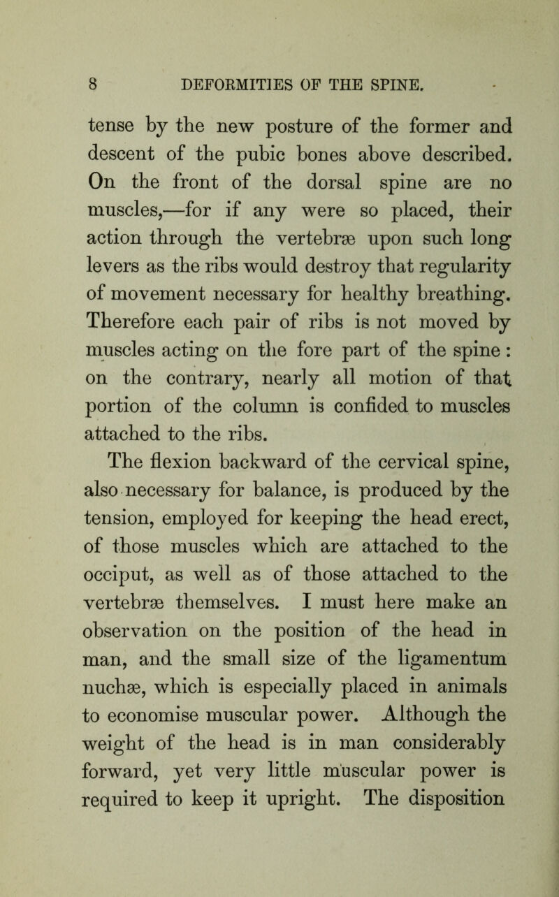 tense by the new posture of the former and descent of the pubic bones above described. On the front of the dorsal spine are no muscles,—for if any were so placed, their action through the vertebrae upon such long levers as the ribs would destroy that regularity of movement necessary for healthy breathing. Therefore each pair of ribs is not moved by muscles acting on the fore part of the spine: on the contrary, nearly all motion of that portion of the column is confided to muscles attached to the ribs. The flexion backward of the cervical spine, also necessary for balance, is produced by the tension, employed for keeping the head erect, of those muscles which are attached to the occiput, as well as of those attached to the vertebrae themselves. I must here make an observation on tbe position of the head in man, and the small size of the ligamentum nuchas, which is especially placed in animals to economise muscular power. Although the weight of the head is in man considerably forward, yet very little muscular power is required to keep it upright. The disposition