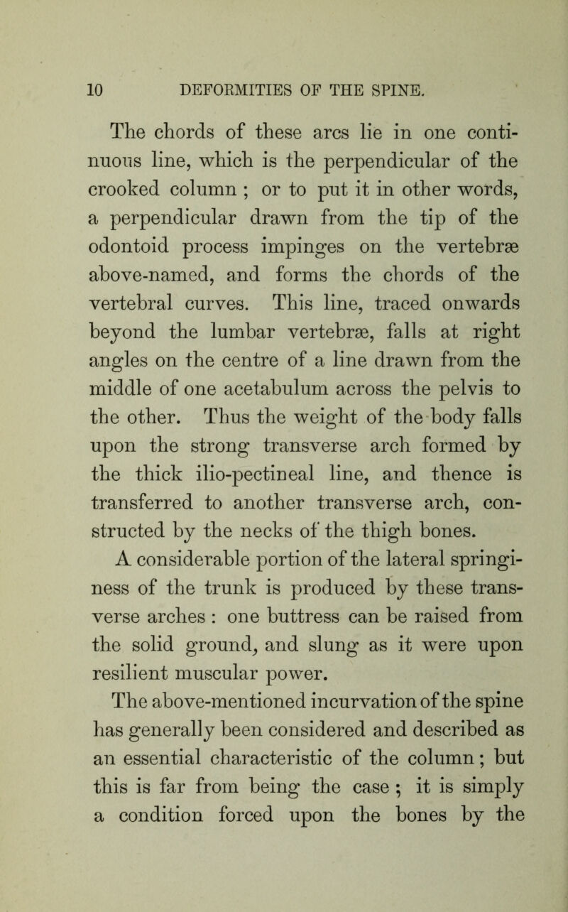 The chords of these arcs lie in one conti- nuous line, which is the perpendicular of the crooked column ; or to put it in other words, a perpendicular drawn from the tip of the odontoid process impinges on the vertebrae above-named, and forms the chords of the vertebral curves. This line, traced onwards beyond the lumbar vertebrae, falls at right angles on the centre of a line drawn from the middle of one acetabulum across the pelvis to the other. Thus the weight of the body falls upon the strong transverse arch formed by the thick ilio-pectineal line, and thence is transferred to another transverse arch, con- structed by the necks of the thigh bones. A considerable portion of the lateral springi- ness of the trunk is produced by these trans- verse arches : one buttress can be raised from the solid ground, and slung as it were upon resilient muscular power. The above-mentioned incurvation of the spine has generally been considered and described as an essential characteristic of the column; but this is far from being the case ; it is simply a condition forced upon the bones by the