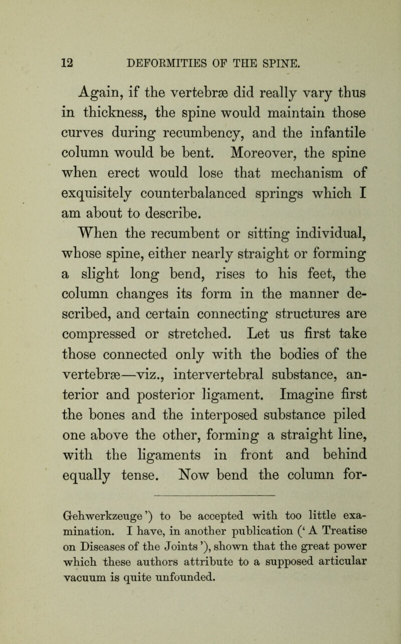 Again, if the vertebrae did really vary thus in thickness, the spine would maintain those curves during recumbency, and the infantile column would he bent. Moreover, the spine when erect would lose that mechanism of exquisitely counterbalanced springs which I am about to describe. When the recumbent or sitting individual, whose spine, either nearly straight or forming a slight long bend, rises to his feet, the column changes its form in the manner de- scribed, and certain connecting structures are compressed or stretched. Let us first take those connected only with the bodies of the vertebrae—viz., intervertebral substance, an- terior and posterior ligament. Imagine first the bones and the interposed substance piled one above the other, forming a straight line, with the ligaments in front and behind equally tense. Now bend the column for- Gehwerkzeuge ’) to be accepted with too little exa- mination. I have, in another publication (‘ A Treatise on Diseases of the Joints ’), shown that the great power which these authors attribute to a supposed articular vacuum is quite unfounded.