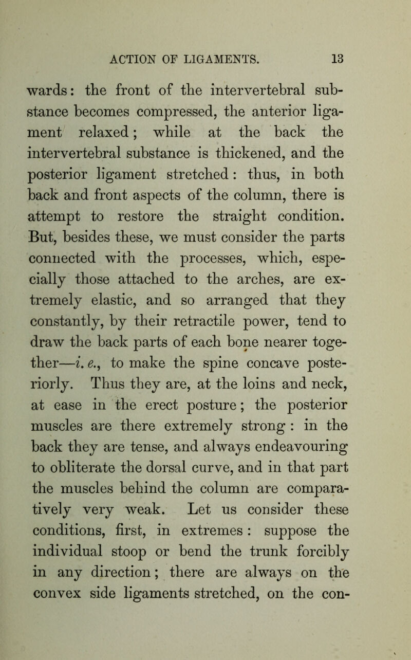 wards: the front of the intervertebral sub- stance becomes compressed, the anterior liga- ment relaxed; while at the back the intervertebral substance is thickened, and the posterior ligament stretched: thus, in both back and front aspects of the column, there is attempt to restore the straight condition. But, besides these, we must consider the parts connected with the processes, which, espe- cially those attached to the arches, are ex- tremely elastic, and so arranged that they constantly, by their retractile power, tend to draw the back parts of each bone nearer toge- ther—i. e., to make the spine concave poste- riorly. Thus they are, at the loins and neck, at ease in the erect posture; the posterior muscles are there extremely strong : in the back they are tense, and always endeavouring to obliterate the dorsal curve, and in that part the muscles behind the column are compara- tively very weak. Let us consider these conditions, first, in extremes: suppose the individual stoop or bend the trunk forcibly in any direction; there are always on the convex side ligaments stretched, on the con-