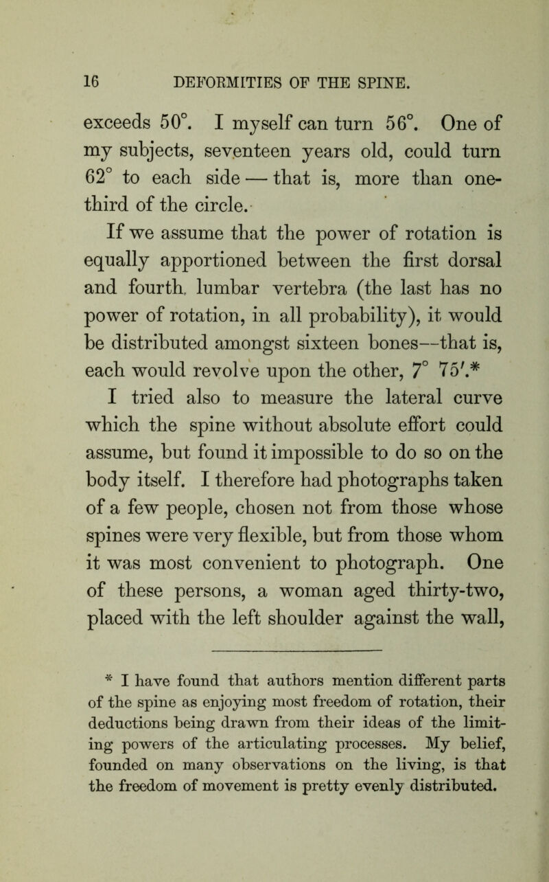 exceeds 50°. I myself can turn 56°. One of my subjects, seventeen years old, could turn 62° to each side — that is, more than one- third of the circle. If we assume that the power of rotation is equally apportioned between the first dorsal and fourth, lumbar vertebra (the last has no power of rotation, in all probability), it would be distributed amongst sixteen bones—that is, each would revolve upon the other, 7° 75'.* I tried also to measure the lateral curve which the spine without absolute effort could assume, but found it impossible to do so on the body itself. I therefore had photographs taken of a few people, chosen not from those whose spines were very flexible, but from those whom it was most convenient to photograph. One of these persons, a woman aged thirty-two, placed with the left shoulder against the wall, * I have found that authors mention different parts of the spine as enjoying most freedom of rotation, their deductions being drawn from their ideas of the limit- ing powers of the articulating processes. My belief, founded on many observations on the living, is that the freedom of movement is pretty evenly distributed.