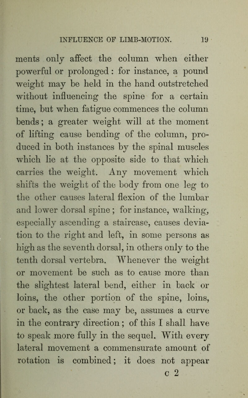 merits only affect the column when either powerful or prolonged : for instance, a pound weight may he held in the hand outstretched without influencing the spine for a certain time, but when fatigue commences the column bends; a greater weight will at the moment of lifting cause bending of the column, pro- duced in both instances by the spinal muscles which lie at the opposite side to that which carries the weight. Any movement which shifts the weight of the body from one leg to the other causes lateral flexion of the lumbar and lower dorsal spine ; for instance, walking, especially ascending a staircase, causes devia- tion to the right and left, in some persons as high as the seventh dorsal, in others only to the tenth dorsal vertebra. Whenever the weight or movement he such as to cause more than the slightest lateral bend, either in hack or loins, the other portion of the spine, loins, or back, as the case may be, assumes a curve in the contrary direction ; of this I shall have to speak more fully in the sequel. With every lateral movement a commensurate amount of rotation is combined; it does not appear c 2