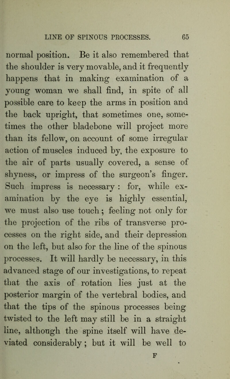 normal position. Be it also remembered that the shoulder is very movable, and it frequently happens that in making examination of a young woman we shall find, in spite of all possible care to keep the arms in position and the back upright, that sometimes one, some- times the other bladebone will project more than its fellow, on account of some irregular action of muscles induced by. the exposure to the air of parts usually covered, a sense of shyness, or impress of the surgeon’s finger. Such impress is necessary : for, while ex- amination by the eye is highly essential, we must also use touch; feeling not only for the projection of the ribs of transverse pro- cesses on the right side, and their depression on the left, but also for the line of the spinous processes. It will hardly be necessary, in this advanced stage of our investigations, to repeat that the axis of rotation lies just at the posterior margin of the vertebral bodies, and that the tips of the spinous processes being twisted to the left may still be in a straight line, although the spine itself will have de- viated considerably; but it will be well to F