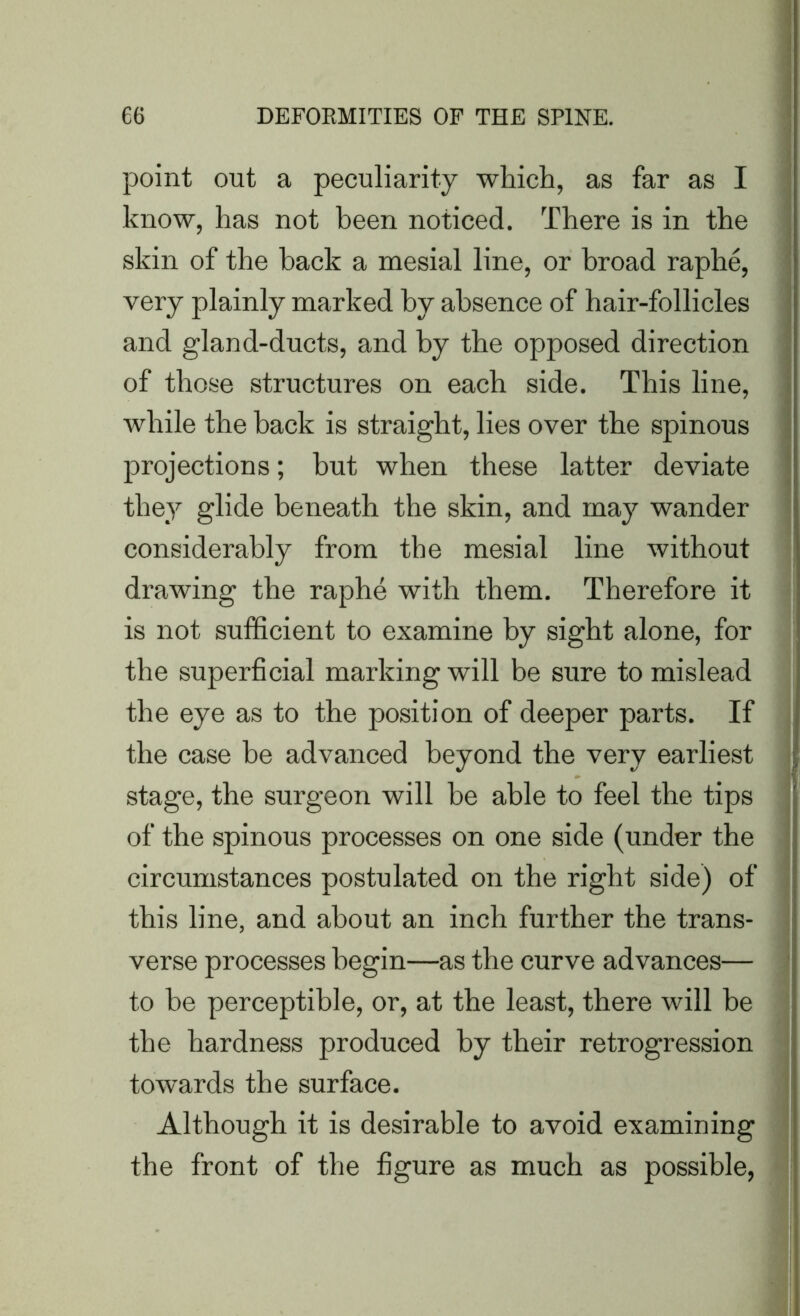 point out a peculiarity which, as far as I know, has not been noticed. There is in the skin of the hack a mesial line, or broad raphe, very plainly marked hy absence of hair-follicles and gland-ducts, and by the opposed direction of those structures on each side. This line, while the back is straight, lies over the spinous projections; but when these latter deviate they glide beneath the skin, and may wander considerably from the mesial line without drawing the raphe with them. Therefore it is not sufficient to examine by sight alone, for the superficial marking will be sure to mislead the eye as to the position of deeper parts. If the case be advanced beyond the very earliest stage, the surgeon will be able to feel the tips of the spinous processes on one side (under the circumstances postulated on the right side) of this line, and about an inch further the trans- verse processes begin—as the curve advances— to be perceptible, or, at the least, there will be the hardness produced by their retrogression towards the surface. Although it is desirable to avoid examining the front of the figure as much as possible,