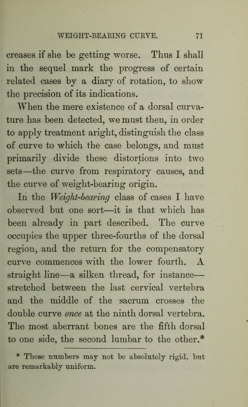 creases if she be getting worse. Thus I shall in the sequel mark the progress of certain related cases by a diary of rotation, to show the precision of its indications. When the mere existence of a dorsal curva- ture has been detected, we must then, in order to apply treatment aright, distinguish the class of curve to which the case belongs, and must primarily divide these distortions into two sets—the curve from respiratory causes, and the curve of weight-bearing origin. In the Weight-bearing class of cases I have observed but one sort—it is that which has been already in part described. The curve occupies the upper three-fourths of the dorsal region, and the return for the compensatory curve commences with the lower fourth. A straight line—a silken thread, for instance— stretched between the last cervical vertebra and the middle of the sacrum crosses the double curve once at the ninth dorsal vertebra. The most aberrant bones are the fifth dorsal to one side, the second lumbar to the other.* * These numbers may not be absolutely rigid, but are remarkably uniform.