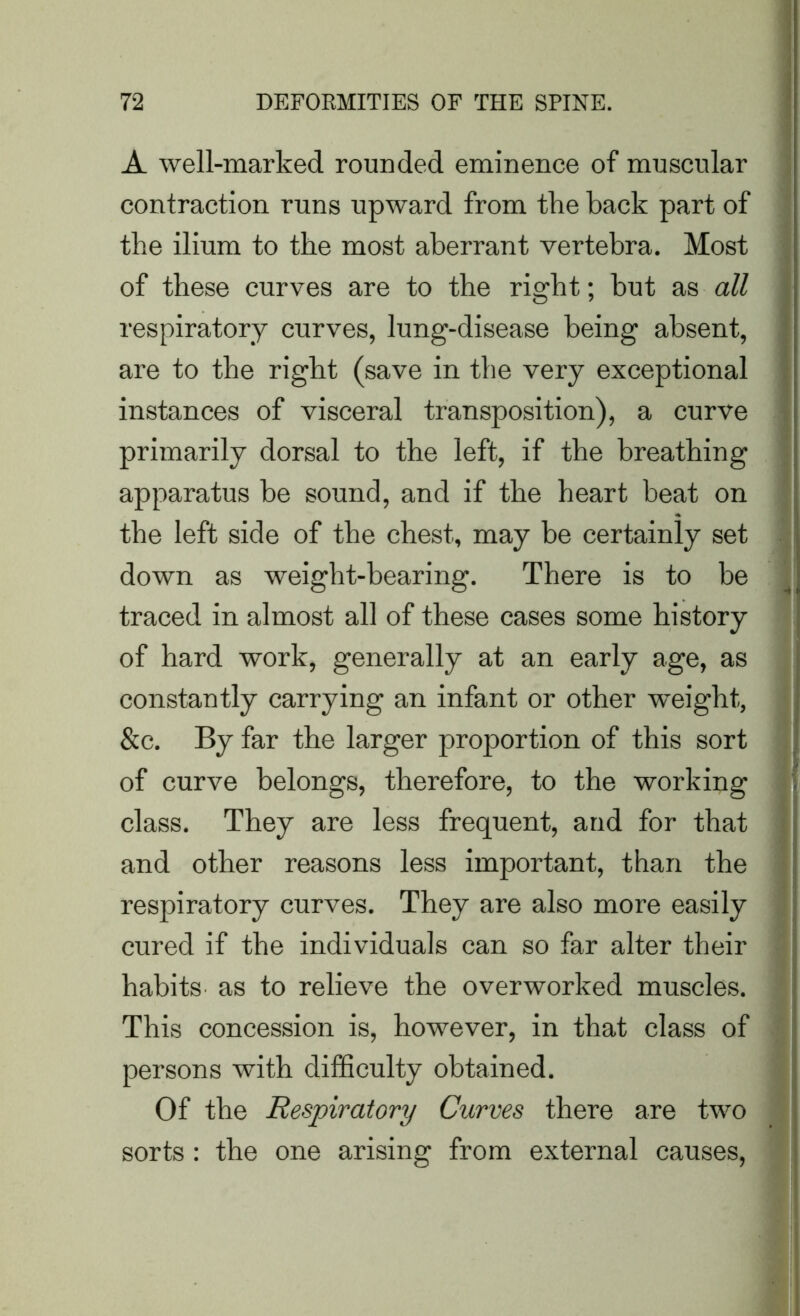 A well-marked rounded eminence of muscular contraction runs upward from the back part of the ilium to the most aberrant vertebra. Most of these curves are to the right; hut as all respiratory curves, lung-disease being absent, are to the right (save in the very exceptional instances of visceral transposition), a curve primarily dorsal to the left, if the breathing apparatus be sound, and if the heart beat on the left side of the chest, may be certainly set down as weight-bearing. There is to be traced in almost all of these cases some history of hard work, generally at an early age, as constantly carrying an infant or other weight, &c. By far the larger proportion of this sort of curve belongs, therefore, to the working class. They are less frequent, and for that and other reasons less important, than the respiratory curves. They are also more easily cured if the individuals can so far alter their habits as to relieve the overworked muscles. This concession is, however, in that class of persons with difficulty obtained. Of the Respiratory Curves there are two sorts : the one arising from external causes,