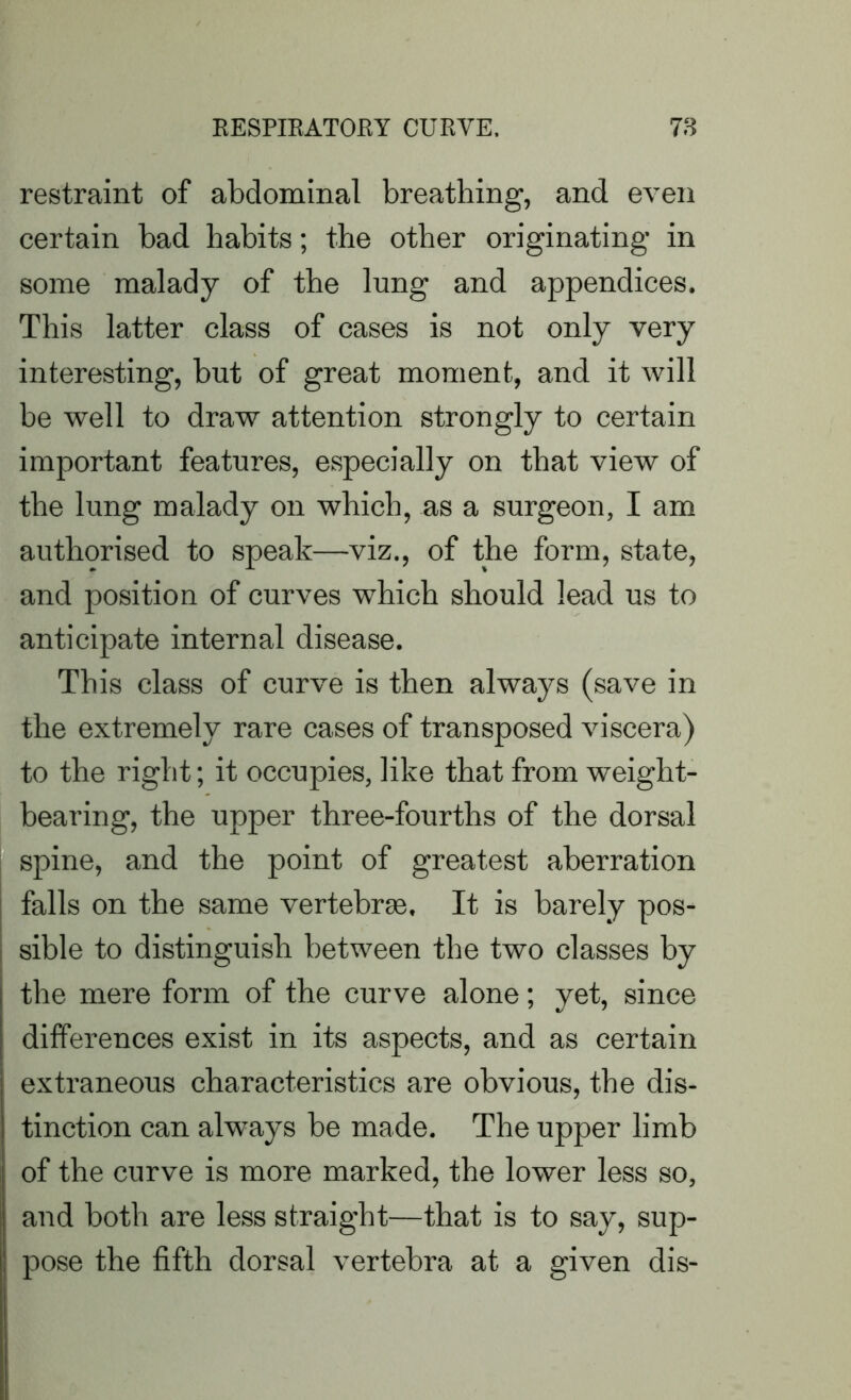 restraint of abdominal breathing, and even certain bad habits; the other originating in some malady of the lung and appendices. This latter class of cases is not only very interesting, but of great moment, and it will be well to draw attention strongly to certain important features, especially on that view of the lung malady on which, as a surgeon, I am authorised to speak—viz., of the form, state, and position of curves which should lead us to anticipate internal disease. This class of curve is then always (save in the extremely rare cases of transposed viscera) to the right; it occupies, like that from weight- bearing, the upper three-fourths of the dorsal spine, and the point of greatest aberration falls on the same vertebrae. It is barely pos- sible to distinguish between the two classes by the mere form of the curve alone; yet, since differences exist in its aspects, and as certain extraneous characteristics are obvious, the dis- tinction can always be made. The upper limb of the curve is more marked, the lower less so, and both are less straight—that is to say, sup- pose the fifth dorsal vertebra at a given dis-