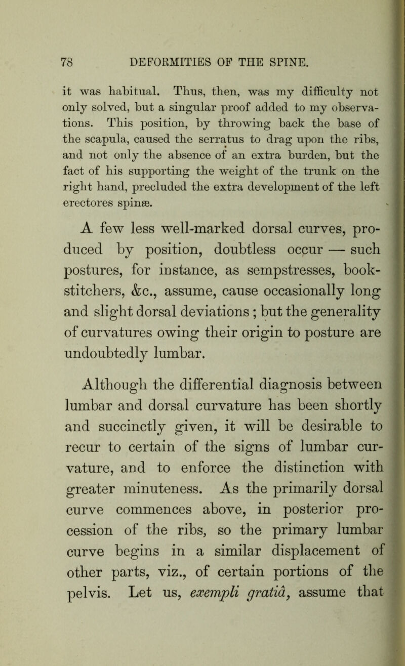 it was habitual. Thus, then, was my difficulty not only solved, but a singular proof added to my observa- tions. This position, by throwing back the base of the scapula, caused the serratus to drag upon the ribs, and not only the absence of an extra burden, but the fact of his supporting the weight of the trunk on the right hand, precluded the extra development of the left erectores spinas. A few less well-marked dorsal curves, pro- duced by position, doubtless occur — such postures, for instance, as sempstresses, book- stitcliers, &c., assume, cause occasionally long and slight dorsal deviations; but the generality of curvatures owing their origin to posture are undoubtedly lumbar. Although the differential diagnosis between lumbar and dorsal curvature has been shortly and succinctly given, it will be desirable to recur to certain of the signs of lumbar cur- vature, and to enforce the distinction with greater minuteness. As the primarily dorsal curve commences above, in posterior pro- cession of the ribs, so the primary lumbar curve begins in a similar displacement of other parts, viz., of certain portions of the pelvis. Let us, exempli gratia, assume that