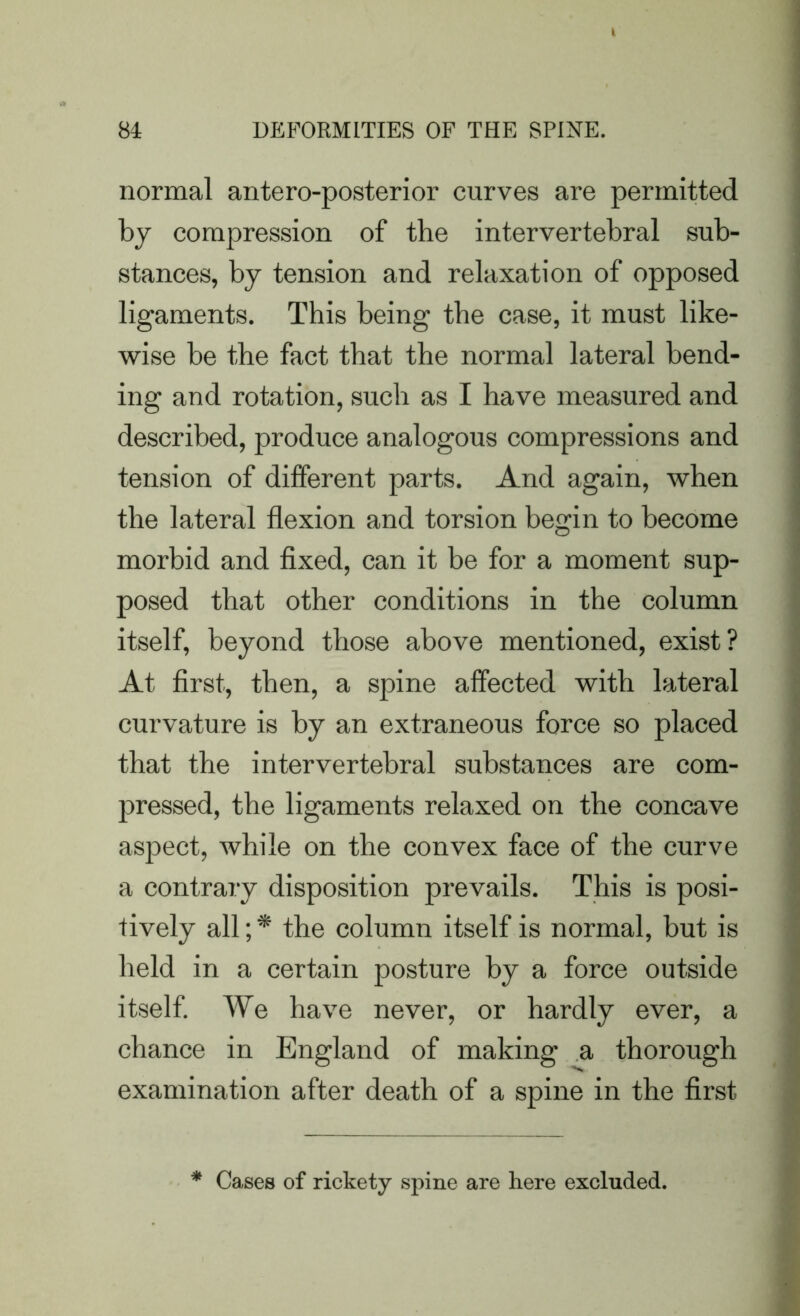 normal antero-posterior curves are permitted by compression of the intervertebral sub- stances, by tension and relaxation of opposed ligaments. This being the case, it must like- wise be the fact that the normal lateral bend- ing and rotation, such as I have measured and described, produce analogous compressions and tension of different parts. And again, when the lateral flexion and torsion begin to become morbid and fixed, can it be for a moment sup- posed that other conditions in the column itself, beyond those above mentioned, exist? At first, then, a spine affected with lateral curvature is by an extraneous force so placed that the intervertebral substances are com- pressed, the ligaments relaxed on the concave aspect, while on the convex face of the curve a contrary disposition prevails. This is posi- tively all; * the column itself is normal, but is held in a certain posture by a force outside itself. We have never, or hardly ever, a chance in England of making a thorough examination after death of a spine in the first * Cases of rickety spine are here excluded.