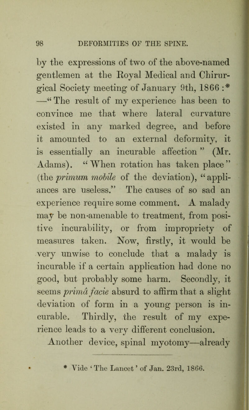 by tbe expressions of two of the above-named gentlemen at tbe Royal Medical and Chirur- gical Society meeting of January 9th, 1866 :* —“ The result of my experience has been to convince me that where lateral curvature existed in any marked degree, and before it amounted to an external deformity, it is essentially an incurable affection ” (Mr. Adams). “When rotation has taken place” (the primurn mobile of the deviation), “ appli- ances are useless.” The causes of so sad an experience require some comment. A malady may be non-amenable to treatment, from posi- tive incurability, or from impropriety of measures taken. Now, firstly, it would be very unwise to conclude that a malady is incurable if a certain application had done no good, but probably some harm. Secondly, it seems prima facie absurd to affirm that a slight deviation of form in a young person is in- curable. Thirdly, the result of my expe- rience leads to a very different conclusion. Another device, spinal myotomy—already * Yide ‘ The Lancet9 of Jan. 23rd, 1866.