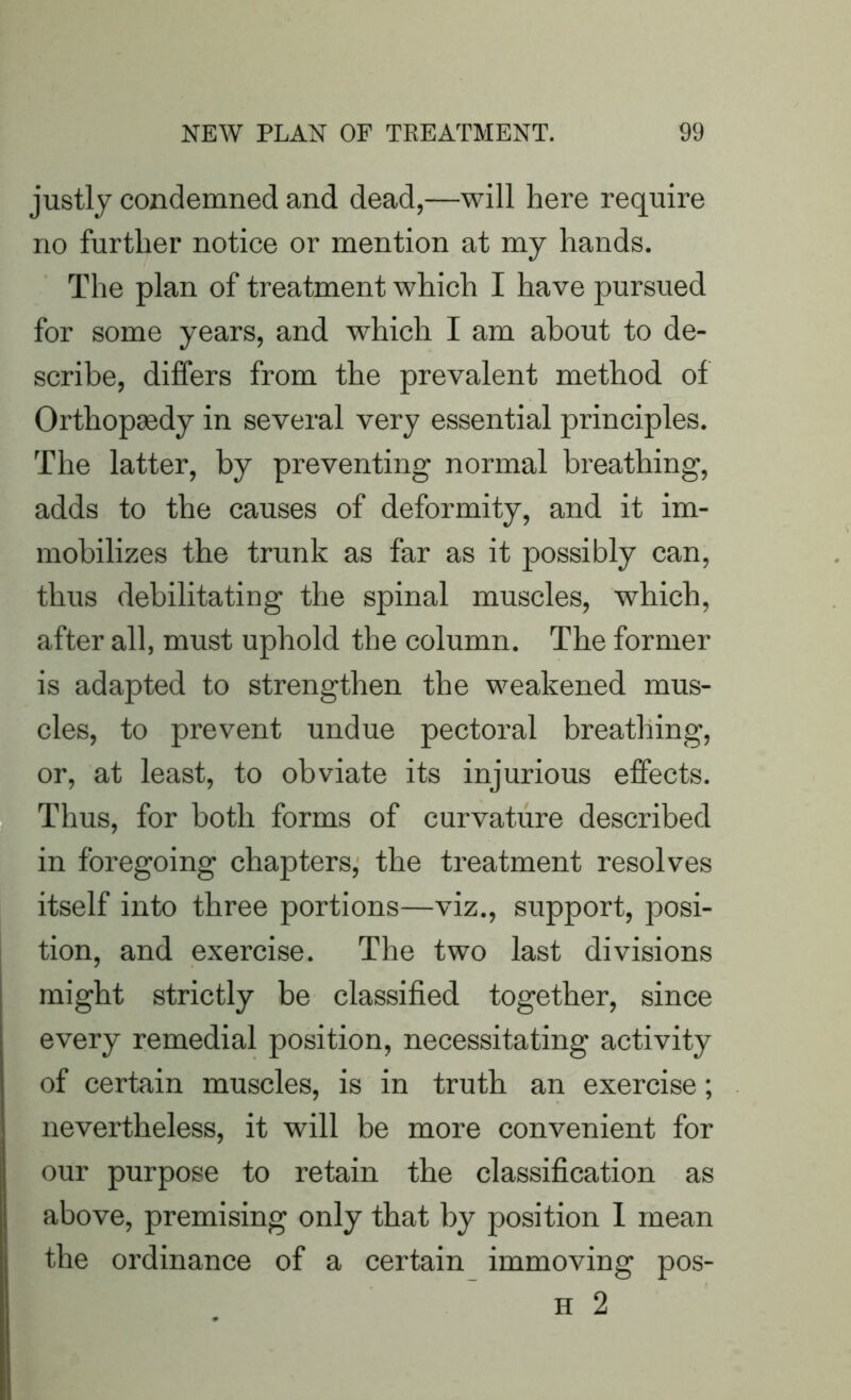 justly cozidemned and dead,—will here require no further notice or mention at my hands. The plan of treatment which I have pursued for some years, and which I am about to de- scribe, differs from the prevalent method of Orthopaedy in several very essential principles. The latter, by preventing normal breathing, adds to the causes of deformity, and it im- mobilizes the trunk as far as it possibly can, thus debilitating the spinal muscles, which, after all, must uphold the column. The former is adapted to strengthen the weakened mus- cles, to prevent undue pectoral breathing, or, at least, to obviate its injurious effects. Thus, for both forms of curvature described in foregoing chapters, the treatment resolves itself into three portions—viz., support, posi- tion, and exercise. The two last divisions might strictly be classified together, since every remedial position, necessitating activity of certain muscles, is in truth an exercise; nevertheless, it will be more convenient for our purpose to retain the classification as above, premising only that by position I mean the ordinance of a certain immoving pos- H 2