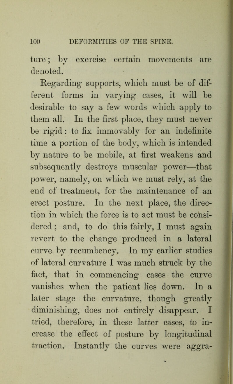 ture; by exercise certain movements are denoted. Regarding supports, which must be of dif- ferent forms in varying cases, it will be desirable to say a few words which apply to them all. In the first place, they must never be rigid : to fix immovably for an indefinite time a portion of the body, which is intended by nature to be mobile, at first weakens and subsequently destroys muscular power—that power, namely, on which we must rely, at the end of treatment, for the maintenance of an erect posture. In the next place, the direc- tion in which the force is to act must be consi- dered ; and, to do this fairly, I must again revert to the change produced in a lateral curve by recumbency. In my earlier studies of lateral curvature I was much struck by the fact, that in commencing cases the curve vanishes when the patient lies down. In a later stage the curvature, though greatly diminishing, does not entirely disappear. I tried, therefore, in these latter cases, to in- crease the effect of posture by longitudinal traction. Instantly the curves were aggra-