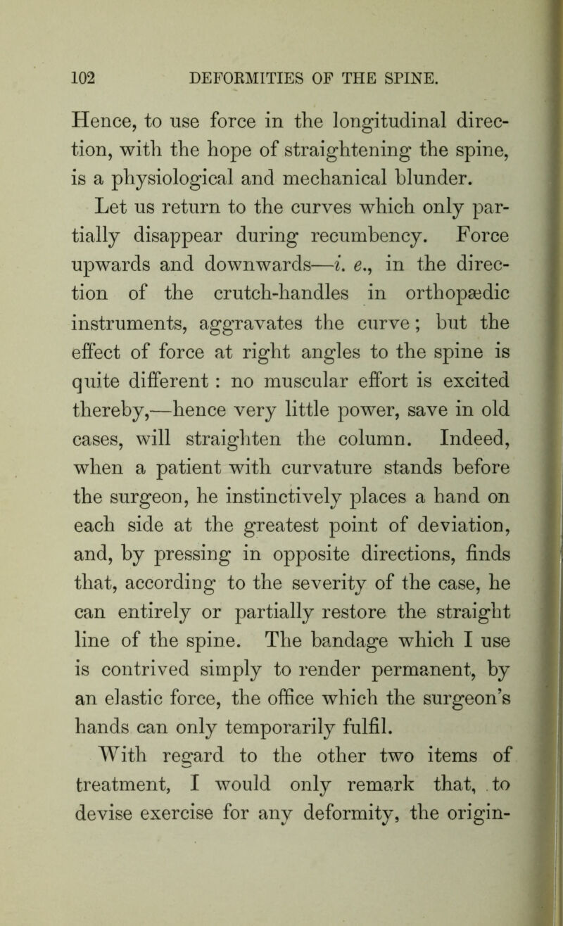 Hence, to use force in the longitudinal direc- tion, with the hope of straightening the spine, is a physiological and mechanical blunder. Let us return to the curves which only par- tially disappear during recumbency. Force upwards and downwards—i. e., in the direc- tion of the crutch-handles in orthopaedic instruments, aggravates the curve; but the effect of force at right angles to the spine is quite different: no muscular effort is excited thereby,—hence very little power, save in old cases, will straighten the column. Indeed, when a patient with curvature stands before the surgeon, he instinctively places a hand on each side at the greatest point of deviation, and, by pressing in opposite directions, finds that, according to the severity of the case, he can entirely or partially restore the straight line of the spine. The bandage which I use is contrived simply to render permanent, by an elastic force, the office which the surgeon’s hands can only temporarily fulfil. With regard to the other two items of treatment, I would only remark that, to devise exercise for any deformity, the origin-