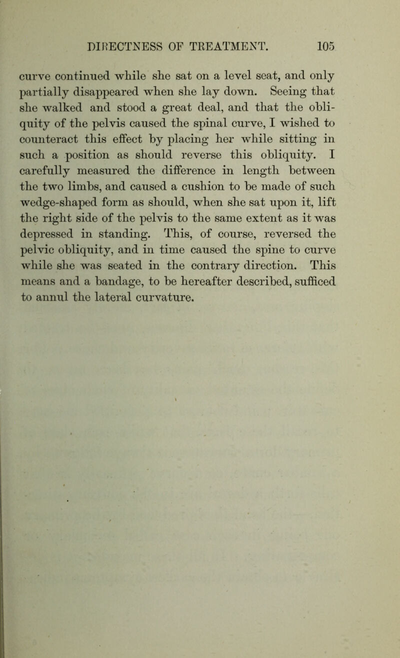 curve continued while she sat on a level seat, and only partially disappeared when she lay down. Seeing that she walked and stood a great deal, and that the obli- quity of the pelvis caused the spinal curve, I wished to counteract this effect by placing her while sitting in such a position as should reverse this obliquity. I carefully measured the difference in length between the two limbs, and caused a cushion to be made of such wedge-shaped form as should, when she sat upon it, lift the right side of the pelvis to the same extent as it was depressed in standing. This, of course, reversed the pelvic obliquity, and in time caused the spine to curve while she was seated in the contrary direction. This means and a bandage, to be hereafter described, sufficed to annul the lateral curvature.